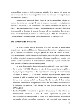 sustentabilidade possam ser implementadas na realidade. Neste aspecto, não apenas os
movimentos sociais desempenham um papel importante, mas também os partidos políticos, os
parlamentos e os governos.
O capitalismo, baseado nas fontes fósseis de energia, racionalidade industrial de
meios e fins produz uma aceleração de todos os processos econômicos e sociais, única na
história da humanidade, e, em consequência, um aumento considerável da “riqueza das
nações”. Mas a aceleração enseja seleções de caminhos de desenvolvimento que conduzem a
becos sem saída na destruição da natureza. Em outras palavras: o capitalismo desenvolve-se
mais e mais na direção de um “inimigo da natureza” (KOVEL, 2002). No fim da história, o
“melhor de todos os mundos possíveis” destrói os fundamentos da sua própria vida.
5 OS CONFLITOS DE INTERESSES
Os próprios dados técnicos divulgados pelos que aplicaram as metodologias
propostas para a gestão dos RSU, com o objetivo de atender os ditames legais, comprovam
que os objetivos não estão sendo alcançados (ABRELPE, 2011). Os conflitos existentes,
desde a implantação de um aterro sanitário em uma cidade, até a relação entre países em torno
de medidas sustentáveis previamente acordadas, indicam que os parâmetros adotados com
base nas prioridades econômicas do atual sistema e nas metodologias de gestão ambiental não
estão atendendo às necessidades e os anseios humanos.
Os fatos relatados abaixo são um indicativo das considerações acima estabelecidas:
• Rio de Janeiro 17/02/2012 - Moradores do bairro de Chaperó, na divisa de Seropédica e
Itaguaí, na região metropolitana do Rio, protestam contra a instalação do novo Centro de
Tratamento de Resíduos (CTR), que estaria emanando odor desagradável e provocando
problemas de saúde na população local. O problema principal seriam os reservatórios de
chorume a céu aberto, resultado da decomposição das toneladas de lixo trazidas
diariamente por caminhões, principalmente da capital. O CTR substituiu o aterro sanitário
de Gramacho, em Duque de Caxias, fechado em junho do ano passado (AGENCIA
BRASIL, 2013).
• Brasília 27/12/2012 – Na tentativa de garantir o financiamento de ações relativas ao
desenvolvimento sustentável, a partir de janeiro negociadores de países em
desenvolvimento buscarão alternativas. A ideia é fechar até dezembro um documento no
qual estarão definidos os detalhes, o calendário e até a estratégia para assegurar os
10
 