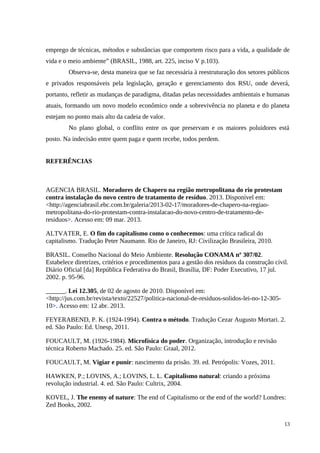 emprego de técnicas, métodos e substâncias que comportem risco para a vida, a qualidade de
vida e o meio ambiente” (BRASIL, 1988, art. 225, inciso V p.103).
Observa-se, desta maneira que se faz necessária à reestruturação dos setores públicos
e privados responsáveis pela legislação, geração e gerenciamento dos RSU, onde deverá,
portanto, refletir as mudanças de paradigma, ditadas pelas necessidades ambientais e humanas
atuais, formando um novo modelo econômico onde a sobrevivência no planeta e do planeta
estejam no ponto mais alto da cadeia de valor.
No plano global, o conflito entre os que preservam e os maiores poluidores está
posto. Na indecisão entre quem paga e quem recebe, todos perdem.
REFERÊNCIAS
AGENCIA BRASIL. Moradores de Chapero na região metropolitana do rio protestam
contra instalação do novo centro de tratamento de resíduo. 2013. Disponível em:
<http://agenciabrasil.ebc.com.br/galeria/2013-02-17/moradores-de-chapero-na-regiao-
metropolitana-do-rio-protestam-contra-instalacao-do-novo-centro-de-tratamento-de-
residuos>. Acesso em: 09 mar. 2013.
ALTVATER, E. O fim do capitalismo como o conhecemos: uma crítica radical do
capitalismo. Tradução Peter Naumann. Rio de Janeiro, RJ: Civilização Brasileira, 2010.
BRASIL. Conselho Nacional do Meio Ambiente. Resolução CONAMA nº 307/02.
Estabelece diretrizes, critérios e procedimentos para a gestão dos resíduos da construção civil.
Diário Oficial [da] República Federativa do Brasil, Brasília, DF: Poder Executivo, 17 jul.
2002. p. 95-96.
______. Lei 12.305, de 02 de agosto de 2010. Disponível em:
<http://jus.com.br/revista/texto/22527/politica-nacional-de-residuos-solidos-lei-no-12-305-
10>. Acesso em: 12 abr. 2013.
FEYERABEND, P. K. (1924-1994). Contra o método. Tradução Cezar Augusto Mortari. 2.
ed. São Paulo: Ed. Unesp, 2011.
FOUCAULT, M. (1926-1984). Microfísica do poder. Organização, introdução e revisão
técnica Roberto Machado. 25. ed. São Paulo: Graal, 2012.
FOUCAULT, M. Vigiar e punir: nascimento da prisão. 39. ed. Petrópolis: Vozes, 2011.
HAWKEN, P.; LOVINS, A.; LOVINS, L. L. Capitalismo natural: criando a próxima
revolução industrial. 4. ed. São Paulo: Cultrix, 2004.
KOVEL, J. The enemy of nature: The end of Capitalismo or the end of the world? Londres:
Zed Books, 2002.
13
 