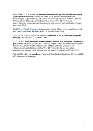 MACHADO, L. A. F. Países em desenvolvimento buscam garantir financiamento para
ações de sustentabilidade. Entrevista [27 dez. 2012]. Brasília: Empresa Brasil de
Comunicações (Agência Brasil), 2012. Entrevista concedida ao núcleo de Meio Ambiente.
Disponível em: <http://agenciabrasil.ebc.com.br/noticia/2012-12-27/paises-em-
desenvolvimento-buscam-garantir-financiamento-para-acoes-de-sustentabilidade>. Acesso
em: 8 mar. 2013.
UNITED NATIONS. Framework Convention on Climate Chage. Waste model. Disponível
em: <http://cdm.unfccc.int/index.html>. Acesso em: 8 mar. 2013.
SJOSTROM, E. Service life of the building. Application of the performance concept in
building. CIB: Tel Aviv, v. 2, p. 6-11, 1996.
TEIXEIRA, I. Ministra diz que pais reduz desmatamento, mas não recebe compensação
por avanços. Entrevista [07 nov. 2012]. Brasília: Empresa Brasil de Comunicações (Agência
Brasil), 2012. Entrevista concedida ao núcleo de Meio Ambiente. Disponível em:
<http://agenciabrasil.ebc.com.br/noticia/2012-11-07/ministra-diz-que-pais-reduz-
desmatamento-mas-nao-recebe-compensacao-por-avancos>. Acesso em: 08 mar. 2013.
WILLIAMS, J. Pós-estruturalismo. Tradução de Caio Liudvig. Petrópolis, RJ: Vozes, 2012.
(Série Pensamento Moderno).
14
 