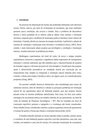 1. Introdução
No processo de urbanização de favelas são produzidas habitações com interesses
sociais. Porém, sabe-se, por meio de reclamações de moradores, que esses ambientes
possuem pouca ventilação, são escuros e úmidos. Para o problema de desconforto
térmico e baixa qualidade do ar interior, pode-se adotar como solução a ventilação
mecânica, enquanto para o problema de iluminação pode-se introduzir maior número de
luminárias. Contudo, devido ao consumo de energia envolvido, é preferível a adoção de
sistemas de ventilação e iluminação mais eficientes e econômicos (Assis, 2007). Nesse
sentido, é mais interessante adotar projetos que privilegiem a ventilação e iluminação
naturais, visando solucionar os problemas já citados.
Modelagens experimentais em túnel de vento, de novos e antigos projetos
arquitetônicos, fornecem a arquitetos e engenheiros dados importantes de carregamento
estrutural e conforto ambiental, que dão subsídios para o desenvolvimento de projetos
de moradias seguros e eficientes do ponto de vista energético. Grande parte dos projetos
atuais é desenvolvida pensando-se na ventilação natural por convecção por ser
relativamente mais simples se comparada à ventilação natural induzida pelo vento,
contudo, a última nem sempre é benéfica e deve, em alguns casos, ser considerada pelos
projetistas (Jiang, 2003).
No presente trabalho buscou-se desenvolver uma metodologia para ensaio de
ambientes internos, além de identificar e tabular os principais problemas de ventilação
natural de um apartamento típico de habitação popular, para que projetos futuros
possam evitar os mesmos problemas identificados. Para tanto, foi feita uma análise
estratégica do escoamento interno em modelo reduzido de um apartamento, no túnel de
vento do Instituto de Pesquisas Tecnológicas – IPT. Não foi estudado um local de
construção específico, portanto a topografia e a vizinhança não foram consideradas.
Neste trabalho foram considerados somente a própria arquitetura interna do apartamento
e formato de janelas e frestas que afetam a ventilação interna (Zaki, 2012).
O modelo reduzido utilizado no ensaio reproduz todas as paredes, janelas, portas
e corredores de uma habitação popular específica com dois dormitórios, uma sala, uma
cozinha, um banheiro e uma área de serviço. Foi realizada visualização do escoamento
 
