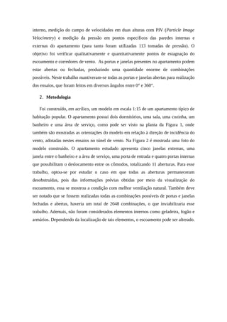 interno, medição do campo de velocidades em duas alturas com PIV (Particle Image
Velocimetry) e medição da pressão em pontos específicos das paredes internas e
externas do apartamento (para tanto foram utilizadas 113 tomadas de pressão). O
objetivo foi verificar qualitativamente e quantitativamente pontos de estagnação do
escoamento e corredores de vento. As portas e janelas presentes no apartamento podem
estar abertas ou fechadas, produzindo uma quantidade enorme de combinações
possíveis. Neste trabalho mantiveram-se todas as portas e janelas abertas para realização
dos ensaios, que foram feitos em diversos ângulos entre 0° e 360°.
2. Metodologia
Foi construído, em acrílico, um modelo em escala 1:15 de um apartamento típico de
habitação popular. O apartamento possui dois dormitórios, uma sala, uma cozinha, um
banheiro e uma área de serviço, como pode ser visto na planta da Figura 1, onde
também são mostradas as orientações do modelo em relação à direção de incidência do
vento, adotadas nestes ensaios no túnel de vento. Na Figura 2 é mostrada uma foto do
modelo construído. O apartamento estudado apresenta cinco janelas externas, uma
janela entre o banheiro e a área de serviço, uma porta de entrada e quatro portas internas
que possibilitam o deslocamento entre os cômodos, totalizando 11 aberturas. Para esse
trabalho, optou-se por estudar o caso em que todas as aberturas permaneceram
desobstruídas, pois das informações prévias obtidas por meio da visualização do
escoamento, essa se mostrou a condição com melhor ventilação natural. Também deve
ser notado que se fossem realizadas todas as combinações possíveis de portas e janelas
fechadas e abertas, haveria um total de 2048 combinações, o que inviabilizaria esse
trabalho. Ademais, não foram considerados elementos internos como geladeira, fogão e
armários. Dependendo da localização de tais elementos, o escoamento pode ser alterado.
 