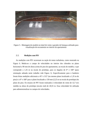 Figura 5 – Montagem do modelo no túnel de vento e gerador de fumaças utilizado para
visualização do escoamento no interior do apartamento
2.2. Medições com PIV
As medições com PIV ocorreram na seção de testes turbulenta, como mostrado na
Figura 6. Mediu-se o campo de velocidades no interior dos cômodos no plano
horizontal a 90 mm de altura acima do piso do apartamento, na escala do modelo, o que
coresponde a 1,35 m na escala do protótipo, para os ângulos de 0° e 180° (para
orientação adotada neste trabalho vide Figura 1). Especificamente para o banheiro
foram feitas medições adicionais a 45° e 315° (no mesmo plano localizado a 1,35 m do
piso) e a 0° e 180° para o plano localizado a 150 mm (2,25 m na escala do protótipo) do
plano do piso. Os ensaios de PIV foram realizados à velocidade do vento de 12,7 m/s
medida na altura do protótipo (escala real) de 20,55 m. Essa velocidade foi utilizada
para adimensionalizar os campos de velocidades.
 