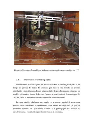 Figura 6 – Montagem do modelo na seção de testes atmosférica para ensaios com PIV.
2.3. Medições de pressão nas paredes
Complementar à visualização e aos ensaios com PIV, a distribuição de pressão ao
longo das paredes do modelo foi analisada por meio de 113 tomadas de pressão
distribuídas estrategicamente. Foram feitas medições de pressões externas e internas no
modelo, utilizando o sistema da Pressure Systems, a uma frequência de amostragem de
167 Hz. Todas as pressões estáticas foram medidas simultaneamente.
Para este trabalho, não houve preocupação em se simular, no túnel de vento, uma
camada limite atmosférica correspondente a um terreno em específico, já que foi
modelado somente um apartamento isolado, e a preocupação era analisar as
características do escoamento e pressões no interior da residência.
 