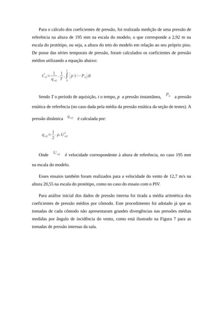 Para o cálculo dos coeficientes de pressão, foi realizada medição de uma pressão de
referência na altura de 195 mm na escala do modelo, o que corresponde a 2,92 m na
escala do protótipo, ou seja, a altura do teto do modelo em relação ao seu próprio piso.
De posse das séries temporais de pressão, foram calculados os coeficientes de pressão
médios utilizando a equação abaixo:
́CP=
1
qref
.
1
T
.∫
0
T
[p(t )−P0]dt
Sendo T o período de aquisição, t o tempo, p a pressão instantânea,
P0 a pressão
estática de referência (no caso dada pela média da pressão estática da seção de testes). A
pressão dinâmica
qref é calculada por:
qref=
1
2
. ρ.Uref
2
Onde
Uref é velocidade correspondente à altura de referência, no caso 195 mm
na escala do modelo.
Esses ensaios também foram realizados para a velocidade do vento de 12,7 m/s na
altura 20,55 na escala do protótipo, como no caso do ensaio com o PIV.
Para análise inicial dos dados de pressão interna foi tirada a média aritmética dos
coeficientes de pressão médios por cômodo. Este procedimento foi adotado já que as
tomadas de cada cômodo não apresentaram grandes divergências nas pressões médias
medidas por ângulo de incidência do vento, como está ilustrado na Figura 7 para as
tomadas de pressão internas da sala.
 