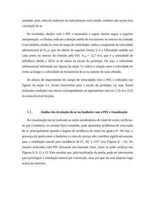umidade, pois, além do ambiente ser naturalmente mais úmido, também não ocorre boa
circulação de ar.
Os resultados obtidos com o PIV e mostrados a seguir, devem seguir a seguinte
interpretação: as flechas indicam a direção média do escoamento no interior do cômodo
e seu módulo, aliado às cores do mapa de velocidades, indica a magnitude da velocidade
adimensional (U/Uref), que foi obtida da seguinte forma: U é a velocidade medida em
cada ponto no interior do cômodo pelo PIV. Uref = 12,7 m/s, que é a velocidade de
referência obtida a 20,55 m de altura na escala do protótipo. Ou seja, a velocidade
adimensional informada nas figuras da seção 3.1 indica a relação entre a velocidade do
vento ao longe e a velocidade do escoamento do ar no interior de cada cômodo.
As alturas do mapeamento do campo de velocidades com o PIV, e indicados nas
figuras da seção 3.1, foram convertidas para a escala do protótipo, ou seja, foram
realizadas medições nas alturas correspondentes ao apartamento real em 1,35 m e 2,25
m acima do nível do piso.
3.1. Análise da circulação do ar no banheiro com o PIV e visualização
Na visualização inicial realizada na seção aerodinâmica do túnel de vento, verificou-
se que o banheiro, no arranjo físico estudado, pode apresentar problemas de renovação
do ar, principalmente quando o ângulo de incidência do vento for igual a 0°. De fato, a
presença da janela entre o banheiro e a área de serviço não contribui significativamente
para a ventilação natural para incidência de 0°, 45° e 315° (ver Figuras 8 - 13). Os
ensaios realizados com PIV deixaram isso bastante claro, como se pode verificar nas
Figuras 8, 9, 12 e 13. Vale ressaltar que, pela localização da janela, pode ser interessante
para privilegiar a ventilação natural por convecção, uma vez que ela está disposta logo
acima do chuveiro.
 
