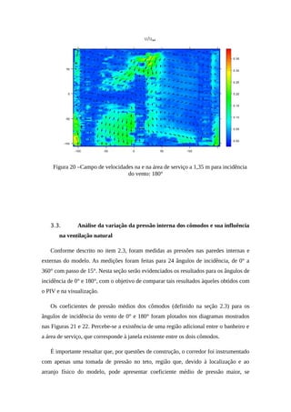 Figura 20 –Campo de velocidades na e na área de serviço a 1,35 m para incidência
do vento: 180°
3.3. Análise da variação da pressão interna dos cômodos e sua influência
na ventilação natural
Conforme descrito no item 2.3, foram medidas as pressões nas paredes internas e
externas do modelo. As medições foram feitas para 24 ângulos de incidência, de 0° a
360° com passo de 15°. Nesta seção serão evidenciados os resultados para os ângulos de
incidência de 0° e 180°, com o objetivo de comparar tais resultados àqueles obtidos com
o PIV e na visualização.
Os coeficientes de pressão médios dos cômodos (definido na seção 2.3) para os
ângulos de incidência do vento de 0° e 180° foram plotados nos diagramas mostrados
nas Figuras 21 e 22. Percebe-se a existência de uma região adicional entre o banheiro e
a área de serviço, que corresponde à janela existente entre os dois cômodos.
É importante ressaltar que, por questões de construção, o corredor foi instrumentado
com apenas uma tomada de pressão no teto, região que, devido à localização e ao
arranjo físico do modelo, pode apresentar coeficiente médio de pressão maior, se
 
