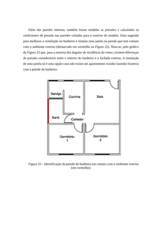 Além das paredes internas, também foram medidas as pressões e calculados os
coeficientes de pressão nas paredes voltadas para o exterior do modelo. Uma sugestão
para melhorar a ventilação no banheiro é instalar uma janela na parede que tem contato
com o ambiente externo (demarcado em vermelho na Figura 22). Nota-se, pelo gráfico
da Figura 23 que, para a maioria dos ângulos de incidência do vento, existem diferenças
de pressão consideráveis entre o interior do banheiro e a fachada externa. A instalação
de uma janela só é uma opção caso não exista um apartamento vizinho fazendo fronteira
com a parede do banheiro.
Figura 22 – Identificação da parede do banheiro em contato com o ambiente externo
(em vermelho).
 