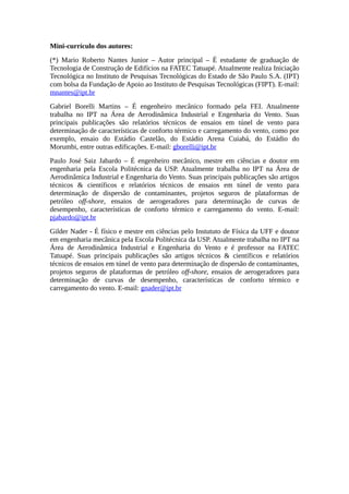 Mini-currículo dos autores:
(*) Mario Roberto Nantes Junior – Autor principal – É estudante de graduação de
Tecnologia de Construção de Edifícios na FATEC Tatuapé. Atualmente realiza Iniciação
Tecnológica no Instituto de Pesquisas Tecnológicas do Estado de São Paulo S.A. (IPT)
com bolsa da Fundação de Apoio ao Instituto de Pesquisas Tecnológicas (FIPT). E-mail:
mnantes@ipt.br
Gabriel Borelli Martins – É engenheiro mecânico formado pela FEI. Atualmente
trabalha no IPT na Área de Aerodinâmica Industrial e Engenharia do Vento. Suas
principais publicações são relatórios técnicos de ensaios em túnel de vento para
determinação de características de conforto térmico e carregamento do vento, como por
exemplo, ensaio do Estádio Castelão, do Estádio Arena Cuiabá, do Estádio do
Morumbi, entre outras edificações. E-mail: gborelli@ipt.br
Paulo José Saiz Jabardo – É engenheiro mecânico, mestre em ciências e doutor em
engenharia pela Escola Politécnica da USP. Atualmente trabalha no IPT na Área de
Aerodinâmica Industrial e Engenharia do Vento. Suas principais publicações são artigos
técnicos & científicos e relatórios técnicos de ensaios em túnel de vento para
determinação de dispersão de contaminantes, projetos seguros de plataformas de
petróleo off-shore, ensaios de aerogeradores para determinação de curvas de
desempenho, características de conforto térmico e carregamento do vento. E-mail:
pjabardo@ipt.br
Gilder Nader - É físico e mestre em ciências pelo Instututo de Física da UFF e doutor
em engenharia mecânica pela Escola Politécnica da USP. Atualmente trabalha no IPT na
Área de Aerodinâmica Industrial e Engenharia do Vento e é professor na FATEC
Tatuapé. Suas principais publicações são artigos técnicos & científicos e relatórios
técnicos de ensaios em túnel de vento para determinação de dispersão de contaminantes,
projetos seguros de plataformas de petróleo off-shore, ensaios de aerogeradores para
determinação de curvas de desempenho, características de conforto térmico e
carregamento do vento. E-mail: gnader@ipt.br
 