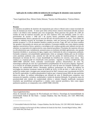 Aplicação do resíduo sólido da indústria de reciclagem de alumínio como material
pozolânico
1*
Inara Guglielmetti Braz, 1
Mirian Chieko Shinzato, 2
Tarcísio José Montanheiro, 1
Vinícius Ribeiro
1
Resumo
As indústrias secundárias de alumínio são responsáveis por colocar o Brasil como o maior reciclador de
latas de alumínio do mundo. A maior parte delas utiliza fornos rotativos horizontais (devido ao baixo
custo) e sal (NaCl) como fundente para essa recuperação. Nesse processo elas geram 30 a 40% de
resíduo do total de material reciclado, que em 2011 totalizou 1951 mil toneladas, sendo 511 mil t
provenientes de sucatas e 1440 mil t de escória branca produzida pela indústria primária.
Consequentemente, houve a geração de cerca de 585 mil t de escória preta e/ou salina. Esse resíduo foi
tratado na indústria terciária de reciclagem do alumínio, onde um processo de lixiviação com água
permite recuperar 5 a 15% do alumínio metálico contido na escória. Logo, 497 mil t de novos resíduos
são gerados e descartados em aterros por esta indústria. O presente trabalho tem como objetivo estudar
algumas características físicas, químicas e tecnológicas dos resíduos gerados pela indústria terciária de
alumínio, na expectativa de reaproveitá-los como material pozolânico. Pozolanas são materiais silicosos
ou silicoaluminosos que, isoladamente, possuem pouca ou nenhuma atividade aglomerante, mas quando
finamente divididos e, na presença de água, reagem com o hidróxido de cálcio à temperatura ambiente,
formando compostos com propriedades aglomerantes. Entre as vantagens obtidas pelo uso de resíduos
como pozolanas podemos citar, aumento da vida útil das jazidas de matérias-primas do cimento,
diminuição da emissão de CO2 e maior durabilidade da resistência do concreto, entre outras. Para
verificar se o material pode ser classificado como pozolana - segundo os critérios estabelecidos pela
ABNT-NBR 12653/92 foram realizadas caracterizações química (fluorescência de raios X),
mineralógica (difração de raios X) e granulométrica (espalhamento de luz de baixo ângulo). Seguiram-
se os ensaios de atividade pozolânica desse material por meio de testes de Chapelle modificado e por
diferença de condutividade elétrica. Resultados analíticos preliminares do resíduo da indústria de
reciclagem do alumínio revelaram valores de 62,80% de Al2O3; 6,13% de SiO2; e 1,66% de Fe2O3. A
análise do resíduo após a lavagem para retirada parcial do NaCl, mostrou uma concentração de 0,63%
de Na2O% equivalente. A análise granulométrica indicou que o material possui 90% de suas partículas
abaixo de 44µm. As análises mineralógicas por difração de raios X identificaram compostos com
estruturas de espinélio, coríndom, nordstrandita e óxidos de alumínio hidratado. Os primeiros testes de
pozolanicidade pelo método de condutividade elétrica e método Chapelle modificado mostraram
resultados que possibilitam pré-qualificar o resíduo como material pozolânico, bem como alguns
parâmetros químicos, se comparados com a ABNT-NBR 12653/92.
*
Inara Guglielmetti Braz
Aluna de mestrado do programa de Pós-Graduação em Ciência e Tecnologia da Sustentabilidade da
Universidade Federal de São Paulo – Campus Diadema. Rua São Nicolau, 210. CEP: 09913-030,
Diadema, SP.
11
Universidade Federal de São Paulo – Campus Diadema. Rua São Nicolau, 210. CEP: 09913-030, Diadema, SP.
2 Instituto Geológico da Secretaria do Meio Ambiente do Estado de São Paulo. Avenida Miguel Stéfano, 3900.
CEP: 04301-903, São Paulo, SP.
 