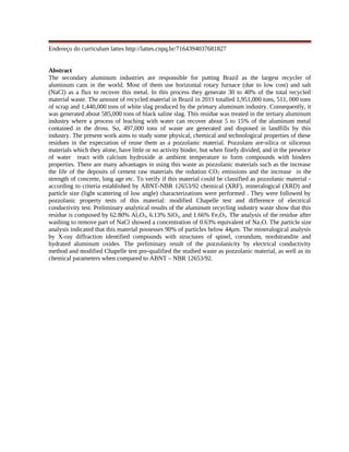 Endereço do curriculum lattes http://lattes.cnpq.br/7164394037681827
Abstract
The secondary aluminum industries are responsible for putting Brazil as the largest recycler of
aluminum cans in the world. Most of them use horizontal rotary furnace (due to low cost) and salt
(NaCl) as a flux to recover this metal. In this process they generate 30 to 40% of the total recycled
material waste. The amount of recycled material in Brazil in 2011 totalled 1,951,000 tons, 511, 000 tons
of scrap and 1,440,000 tons of white slag produced by the primary aluminum industry. Consequently, it
was generated about 585,000 tons of black saline slag. This residue was treated in the tertiary aluminum
industry where a process of leaching with water can recover about 5 to 15% of the aluminum metal
contained in the dross. So, 497,000 tons of waste are generated and disposed in landfills by this
industry. The present work aims to study some physical, chemical and technological properties of these
residues in the expectation of reuse them as a pozzolanic material. Pozzolans are-silica or siliceous
materials which they alone, have little or no activity binder, but when finely divided, and in the presence
of water react with calcium hydroxide at ambient temperature to form compounds with binders
properties. There are many advantages in using this waste as pozzolanic materials such as the increase
the life of the deposits of cement raw materials the redution CO2 emissions and the increase in the
strength of concrete, long age etc. To verify if this material could be classified as pozzolanic material -
according to criteria established by ABNT-NBR 12653/92 chemical (XRF), mineralogical (XRD) and
particle size (light scattering of low angle) characterizations were performed . They were followed by
pozzolanic property tests of this material: modified Chapelle test and difference of electrical
conductivity test. Preliminary analytical results of the aluminum recycling industry waste show that this
residue is composed by 62.80% Al2O3, 6.13% SiO2, and 1.66% Fe2O3. The analysis of the residue after
washing to remove part of NaCl showed a concentration of 0.63% equivalent of Na2O. The particle size
analysis indicated that this material possesses 90% of particles below 44μm. The mineralogical analysis
by X-ray diffraction identified compounds with structures of spinel, corundum, nordstrandite and
hydrated aluminum oxides. The preliminary result of the pozzolanicity by electrical conductivity
method and modified Chapelle test pre-qualified the studied waste as pozzolanic material, as well as its
chemical parameters when compared to ABNT – NBR 12653/92.
 