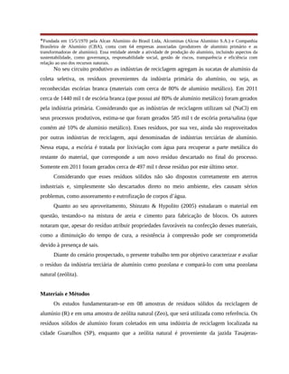 *Fundada em 15/5/1970 pela Alcan Alumínio do Brasil Ltda, Alcominas (Alcoa Alumínio S.A.) e Companhia
Brasileira de Alumínio (CBA), conta com 64 empresas associadas (produtores de alumínio primário e as
transformadoras de alumínio). Essa entidade atende a atividade de produção do alumínio, incluindo aspectos da
sustentabilidade, como governança, responsabilidade social, gestão de riscos, transparência e eficiência com
relação ao uso dos recursos naturais.
No seu circuito produtivo as indústrias de reciclagem agregam às sucatas de alumínio da
coleta seletiva, os resíduos provenientes da indústria primária do alumínio, ou seja, as
reconhecidas escórias branca (materiais com cerca de 80% de alumínio metálico). Em 2011
cerca de 1440 mil t de escória branca (que possui até 80% de alumínio metálico) foram gerados
pela indústria primária. Considerando que as indústrias de reciclagem utilizam sal (NaCl) em
seus processos produtivos, estima-se que foram gerados 585 mil t de escória preta/salina (que
contém até 10% de alumínio metálico). Esses resíduos, por sua vez, ainda são reaproveitados
por outras indústrias de reciclagem, aqui denominadas de indústrias terciárias de alumínio.
Nessa etapa, a escória é tratada por lixiviação com água para recuperar a parte metálica do
restante do material, que corresponde a um novo resíduo descartado no final do processo.
Somente em 2011 foram gerados cerca de 497 mil t desse resíduo por este último setor.
Considerando que esses resíduos sólidos não são dispostos corretamente em aterros
industriais e, simplesmente são descartados direto no meio ambiente, eles causam sérios
problemas, como assoreamento e eutrofização de corpos d’água.
Quanto ao seu aproveitamento, Shinzato & Hypolito (2005) estudaram o material em
questão, testando-o na mistura de areia e cimento para fabricação de blocos. Os autores
notaram que, apesar do resíduo atribuir propriedades favoráveis na confecção desses materiais,
como a diminuição do tempo de cura, a resistência à compressão pode ser comprometida
devido à presença de sais.
Diante do cenário prospectado, o presente trabalho tem por objetivo caracterizar e avaliar
o resíduo da indústria terciária de alumínio como pozolana e compará-lo com uma pozolana
natural (zeólita).
Materiais e Métodos
Os estudos fundamentaram-se em 08 amostras de resíduos sólidos da reciclagem de
alumínio (R) e em uma amostra de zeólita natural (Zeo), que será utilizada como referência. Os
resíduos sólidos de alumínio foram coletados em uma indústria de reciclagem localizada na
cidade Guarulhos (SP), enquanto que a zeólita natural é proveniente da jazida Tasajeras-
 