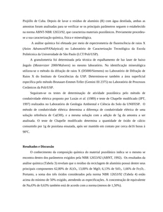 Piojiillo de Cuba. Depois de lavar o resíduo de alumínio (R) com água destilada, ambas as
amostras foram analisadas para se verificar se os principais parâmetros seguem o estabelecido
na norma ABNT-NBR 12653/92, que caracteriza materiais pozolânicos. Previamente procedeu-
se a sua caracterização química, física e mineralógica.
A análise química foi efetuada por meio de espectrometria de fluorescência de raios X
(Axios Advanced/PANalytical) no Laboratório de Caracterização Tecnológica da Escola
Politécnica da Universidade de São Paulo (LCT/Poli/USP).
A granulometria foi determinada pela técnica de espalhamento de luz laser de baixo
ângulo (Mastersizer 2000/Malvern) no mesmo laboratório. Na identificação mineralógica
utilizou-se o método da difração de raios X (D5000/Siemens) no Laboratório de Difração de
Raios X do Instituto de Geociências da USP. Determinou-se também a área superficial
específica pelo método Brunauer-Emmet-Teller (Gemini III 2375) no Laboratório de Processos
Cerâmicos da Poli/USP.
Seguiram-se os testes de determinação de atividade pozolânica pelo método de
condutividade elétrica proposto por Luxán et al. (1989) e teste de Chapelle modificado (IPT,
1997) realizados no Laboratório de Geologia Ambiental e Ciência do Solo da UNIFESP. O
método de condutividade elétrica determina a diferença de condutividade elétrica de uma
solução referência de Ca(OH)2 e a mesma solução com a adição de 5g da amostra a ser
analisada. O teste de Chapelle modificado determina a quantidade de óxido de cálcio
consumido por 1g de pozolana ensaiada, após ser mantido em contato por cerca de16 horas à
90ºC.
Resultados e Discussão
O conhecimento da composição química do material pozolânico indica se o mesmo se
encontra dentro dos parâmetros exigidos pela NBR 12653/92 (ABNT, 1992). Os resultados da
análise química (Tabela 3) revelam que o resíduo da reciclagem de alumínio possui dentre seus
principais componentes 62,80% de Al2O3, 13,00% de MgO, 6,13% de SiO2, 1,66% de Fe2O3 .
Portanto, a soma dos três óxidos considerados pela norma NBR 12653/92 (Tabela 4) estão
acima do mínimo de 50% exigido, atendendo as especificações. A concentração de equivalente
de Na2O% de 0,63% também está de acordo com a norma (menos de 1,50%).
 