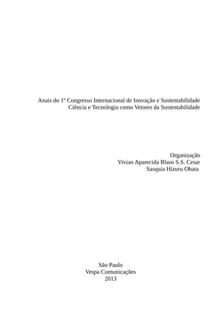 Anais do 1º Congresso Internacional de Inovação e Sustentabilidade
Ciência e Tecnologia como Vetores da Sustentabilidade
Organização
Vivian Aparecida Blaso S.S. Cesar
Sasquia Hizuru Obata
São Paulo
Vespa Comunicações
2013
 