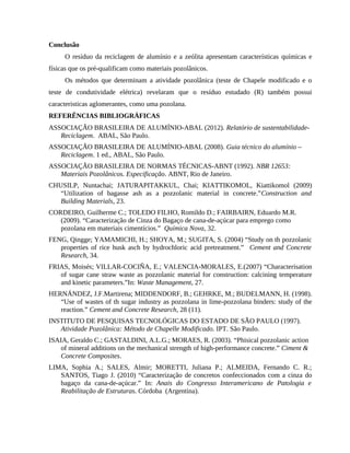 Conclusão
O resíduo da reciclagem de alumínio e a zeólita apresentam características químicas e
físicas que os pré-qualificam como materiais pozolânicos.
Os métodos que determinam a atividade pozolânica (teste de Chapele modificado e o
teste de condutividade elétrica) revelaram que o resíduo estudado (R) também possui
caracteristicas aglomerantes, como uma pozolana.
REFERÊNCIAS BIBLIOGRÁFICAS
ASSOCIAÇÃO BRASILEIRA DE ALUMÍNIO-ABAL (2012). Relatório de sustentabilidade-
Reciclagem. ABAL, São Paulo.
ASSOCIAÇÃO BRASILEIRA DE ALUMÍNIO-ABAL (2008). Guia técnico do alumínio –
Reciclagem. 1 ed., ABAL, São Paulo.
ASSOCIAÇÃO BRASILEIRA DE NORMAS TÉCNICAS-ABNT (1992). NBR 12653:
Materiais Pozolânicos. Especificação. ABNT, Rio de Janeiro.
CHUSILP, Nuntachai; JATURAPITAKKUL, Chai; KIATTIKOMOL, Kiattikomol (2009)
“Utilization of bagasse ash as a pozzolanic material in concrete.”Construction and
Building Materials, 23.
CORDEIRO, Guilherme C.; TOLEDO FILHO, Romildo D.; FAIRBAIRN, Eduardo M.R.
(2009). “Caracterização de Cinza do Bagaço de cana-de-açúcar para emprego como
pozolana em materiais cimentícios.” Química Nova, 32.
FENG, Qingge; YAMAMICHI, H.; SHOYA, M.; SUGITA, S. (2004) “Study on th pozzolanic
properties of rice husk asch by hydrochloric acid pretreatment.” Cement and Concrete
Research, 34.
FRIAS, Moisés; VILLAR-COCIÑA, E.; VALENCIA-MORALES, E.(2007) “Characterisation
of sugar cane straw waste as pozzolanic material for construction: calcining temperature
and kinetic parameters.”In: Waste Management, 27.
HERNÁNDEZ, J.F.Martirena; MIDDENDORF, B.; GEHRKE, M.; BUDELMANN, H. (1998).
“Use of wastes of th sugar industry as pozzolana in lime-pozzolana binders: study of the
reaction.” Cement and Concrete Research, 28 (11).
INSTITUTO DE PESQUISAS TECNOLÓGICAS DO ESTADO DE SÃO PAULO (1997).
Atividade Pozolânica: Método de Chapelle Modificado. IPT. São Paulo.
ISAIA, Geraldo C.; GASTALDINI, A.L.G.; MORAES, R. (2003). “Phisical pozzolanic action
of mineral additions on the mechanical strength of high-performance concrete.” Ciment &
Concrete Composites.
LIMA, Sophia A.; SALES, Almir; MORETTI, Juliana P.; ALMEIDA, Fernando C. R.;
SANTOS, Tiago J. (2010) “Caracterização de concretos confeccionados com a cinza do
bagaço da cana-de-açúcar.” In: Anais do Congresso Interamericano de Patologia e
Reabilitação de Estruturas. Córdoba (Argentina).
 
