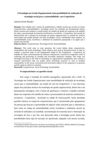 A Tecnologia em Gestão Organizacional como possibilidade de realização de
tecnologia social para a sustentabilidade: caso Cooperlírios
Jakeline Pertile Mendes∗
Resumo: Este trabalho tem o intuito de problematizar o debate recente que envolve os temas
cooperativismo, sustentabilidade e tecnologia social. Foi realizado um levantamento teórico
desses assuntos para amparar o estudo prático do modelo de gestão da cooperativa de trabalho
de coleta e processamento de materiais reutilizáveis e recicláveis - Cooperlírios. Este estudo foi
desenvolvido sob o enfoque da tecnologia em gestão organizacional, no sentido de verificar
intervenções que podem permitir um fazer tecnológico social, contribuindo dessa maneira, na
sustentabilidade social, econômica e ambiental da cooperativa pesquisada e na região que a
mesma está inserida.
Palavras-chave: Cooperativismo. Tecnologia Social. Sustentabilidade.
Abstract: This work aims to raise questions the recent debate about cooperativism,
sustainability and social technology. These subjects were used as theoretical basis in order to
conduct a practical study of the management model of the Cooperlírios - cooperativa de
trabalho de coleta e processamento de materiais reutilizáveis e recicláveis (cooperative work of
collecting and processing of reusable and recyclable materials) company. This study was
developed focusing on the field of technology in organizational management, thus aiming to
research interventions that can enable social technology practices as well as promote
sustainability on the social, economical and enviroment aspects of the cooperative in question
and the region in which it is inserted.
Keywords: Cooperativism. Social Technology. Sustainability.
O cooperativismo e as questões sociais
Este artigo é resultado do trabalho monográfico apresentado sob o título “A
Tecnologia em Gestão Organizacional como possibilidade de realização de tecnologia
social para a sustentabilidade: um estudo de caso da Cooperlírios”, e visa relacionar
alguns dos princípios teóricos de tecnologia em gestão organizacional, dentre eles o de
planejamento estratégico, com o intuito de aperfeiçoar e otimizar o trabalho realizado
dentro da cooperativa de trabalho de coleta e processamento de materiais reutilizáveis e
recicláveis - Cooperlírios - localizada na cidade de Americana/SP. Serão abordadas
questões teóricas no campo do cooperativismo, que é caracterizado pelo agrupamento
de pessoas que buscam a oportunidade de adquirir renda suficiente para a subsistência;
bem como no campo da sustentabilidade social, econômica e ambiental, através da
inclusão de indivíduos na sociedade, movimentação da economia local e otimização da
reciclagem do lixo; e por fim, será discorrido sobre a tecnologia social, dentro das
possibilidades desse tipo de inovação ser aprimorada, adaptada e até mesmo recriada,

Tecnóloga em gestão empresarial com ênfase em marketing, pela FATEC-AM (Faculdade de Tecnologia
de Americana). E-mail para contato: jakelinepertilemendes@yahoo.com.br
 