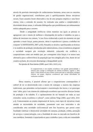 através de possíveis intervenções de conhecimentos humanos, nesse caso os conceitos
de gestão organizacional, contribuírem para o aperfeiçoamento dessas iniciativas
sociais. Esses assuntos foram observados a luz de uma pesquisa empírica e uma breve
síntese, vista a extensão do assunto, foi realizada uma análise a complexidade e
diversidade desses temas, e utilizadas bibliografias que possibilitaram um embasamento
teórico adequado para o assunto.
Desde a antiguidade verifica-se várias maneiras nas quais as pessoas se
agrupavam com o intuito de melhorar o desempenho de tarefas e trabalhos ou para a
defesa de interesses em comum, “e isso ficou evidenciado a partir do momento em que
aprendeu a reunir forças, juntou pessoas, ideias e experiências e passou a trabalhar em
conjunto” (CHIAVENATO, 2007: p.02). Passados os séculos e aperfeiçoadas as técnicas
e os modelos de produção introduzidas pelo industrialismo, crises econômicas atingiram
a sociedade europeia pós revolução industrial, colocando em evidência o
cooperativismo como um modelo que, por conseguinte criou forças e se tornou uma
alternativa para a sobrevivência da população que fora atingida pela crise, diante de um
cenário oscilante, de crescente desemprego e desigualdade social.
Na opinião de Nascimento (2000, apud LIRA, 2010: p.4.),
O cooperativismo é um modelo econômico com grande potencialidade e
eficácia para corrigir as disfunções do sistema econômico vigente e, além
disso, o autor afirma ser esta a forma correta para que os indivíduos consigam
efetivar, em grupo, objetivos econômicos que teriam dificuldades de
realizarem sozinhos.
Dessa maneira, é possível afirmar que o cooperativismo contemporâneo é
cabível de ter se desenvolvido com o intuito de contrapor a maioria das empresas
tradicionais, que pretendem exclusivamente a maximização dos lucros, e se preocupar
mais “além, pois é um sistema de colaboração econômica que envolve diversas formas
de produção e de trabalho. É o aprimoramento do ser humano em todas as suas
extensões: social, econômica e cultural”, como salienta Veiga (2001, apud LIRA, 2010:
p.4). Contrariamente ao cenário empresarial de lucros, esses tipos de iniciativas visam
atender as necessidades da sociedade, juntamente com seus associados e são
consideradas uma sociedade civil/comercial sem fins lucrativos, que possui como
finalidade viabilizar e desenvolver atividades de consumo, produção, crédito, prestação
de serviços e comercialização, com a finalidade de atuar no mercado em benefício de
seus membros, formando e capacitando-os para o trabalho e para a vida em comunidade
 