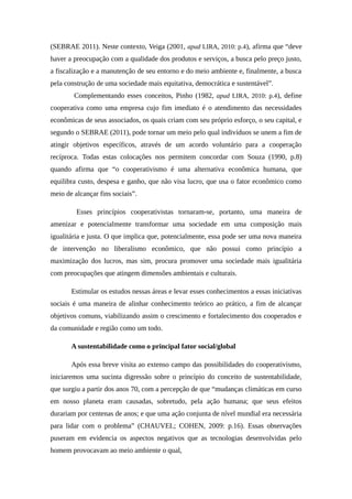 (SEBRAE 2011). Neste contexto, Veiga (2001, apud LIRA, 2010: p.4), afirma que “deve
haver a preocupação com a qualidade dos produtos e serviços, a busca pelo preço justo,
a fiscalização e a manutenção de seu entorno e do meio ambiente e, finalmente, a busca
pela construção de uma sociedade mais equitativa, democrática e sustentável”.
Complementando esses conceitos, Pinho (1982, apud LIRA, 2010: p.4), define
cooperativa como uma empresa cujo fim imediato é o atendimento das necessidades
econômicas de seus associados, os quais criam com seu próprio esforço, o seu capital, e
segundo o SEBRAE (2011), pode tornar um meio pelo qual indivíduos se unem a fim de
atingir objetivos específicos, através de um acordo voluntário para a cooperação
recíproca. Todas estas colocações nos permitem concordar com Souza (1990, p.8)
quando afirma que “o cooperativismo é uma alternativa econômica humana, que
equilibra custo, despesa e ganho, que não visa lucro, que usa o fator econômico como
meio de alcançar fins sociais”.
Esses princípios cooperativistas tornaram-se, portanto, uma maneira de
amenizar e potencialmente transformar uma sociedade em uma composição mais
igualitária e justa. O que implica que, potencialmente, essa pode ser uma nova maneira
de intervenção no liberalismo econômico, que não possui como princípio a
maximização dos lucros, mas sim, procura promover uma sociedade mais igualitária
com preocupações que atingem dimensões ambientais e culturais.
Estimular os estudos nessas áreas e levar esses conhecimentos a essas iniciativas
sociais é uma maneira de alinhar conhecimento teórico ao prático, a fim de alcançar
objetivos comuns, viabilizando assim o crescimento e fortalecimento dos cooperados e
da comunidade e região como um todo.
A sustentabilidade como o principal fator social/global
Após essa breve visita ao extenso campo das possibilidades do cooperativismo,
iniciaremos uma sucinta digressão sobre o princípio do conceito de sustentabilidade,
que surgiu a partir dos anos 70, com a percepção de que “mudanças climáticas em curso
em nosso planeta eram causadas, sobretudo, pela ação humana; que seus efeitos
durariam por centenas de anos; e que uma ação conjunta de nível mundial era necessária
para lidar com o problema” (CHAUVEL; COHEN, 2009: p.16). Essas observações
puseram em evidencia os aspectos negativos que as tecnologias desenvolvidas pelo
homem provocavam ao meio ambiente o qual,
 