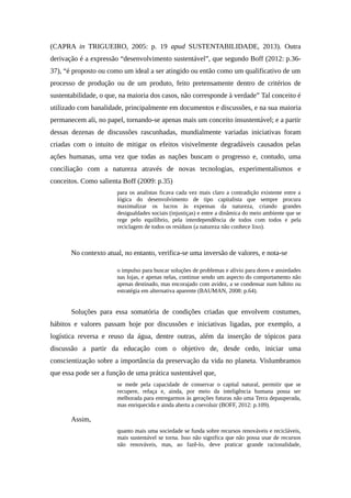 (CAPRA in TRIGUEIRO, 2005: p. 19 apud SUSTENTABILIDADE, 2013). Outra
derivação é a expressão “desenvolvimento sustentável”, que segundo Boff (2012: p.36-
37), “é proposto ou como um ideal a ser atingido ou então como um qualificativo de um
processo de produção ou de um produto, feito pretensamente dentro de critérios de
sustentabilidade, o que, na maioria dos casos, não corresponde à verdade” Tal conceito é
utilizado com banalidade, principalmente em documentos e discussões, e na sua maioria
permanecem ali, no papel, tornando-se apenas mais um conceito insustentável; e a partir
dessas dezenas de discussões rascunhadas, mundialmente variadas iniciativas foram
criadas com o intuito de mitigar os efeitos visivelmente degradáveis causados pelas
ações humanas, uma vez que todas as nações buscam o progresso e, contudo, uma
conciliação com a natureza através de novas tecnologias, experimentalismos e
conceitos. Como salienta Boff (2009: p.35)
para os analistas ficava cada vez mais claro a contradição existente entre a
lógica do desenvolvimento de tipo capitalista que sempre procura
maximalizar os lucros às expensas da natureza, criando grandes
desigualdades sociais (injustiças) e entre a dinâmica do meio ambiente que se
rege pelo equilíbrio, pela interdependência de todos com todos e pela
reciclagem de todos os resíduos (a natureza não conhece lixo).
No contexto atual, no entanto, verifica-se uma inversão de valores, e nota-se
o impulso para buscar soluções de problemas e alívio para dores e ansiedades
nas lojas, e apenas nelas, continue sendo um aspecto do comportamento não
apenas destinado, mas encorajado com avidez, a se condensar num hábito ou
estratégia em alternativa aparente (BAUMAN, 2008: p.64).
Soluções para essa somatória de condições criadas que envolvem costumes,
hábitos e valores passam hoje por discussões e iniciativas ligadas, por exemplo, a
logística reversa e reuso da água, dentre outras, além da inserção de tópicos para
discussão a partir da educação com o objetivo de, desde cedo, iniciar uma
conscientização sobre a importância da preservação da vida no planeta. Vislumbramos
que essa pode ser a função de uma prática sustentável que,
se mede pela capacidade de conservar o capital natural, permitir que se
recupere, refaça e, ainda, por meio da inteligência humana possa ser
melhorada para entregarmos às gerações futuras não uma Terra depauperada,
mas enriquecida e ainda aberta a coevoluir (BOFF, 2012: p.109).
Assim,
quanto mais uma sociedade se funda sobre recursos renováveis e recicláveis,
mais sustentável se torna. Isso não significa que não possa usar de recursos
não renováveis, mas, ao fazê-lo, deve praticar grande racionalidade,
 