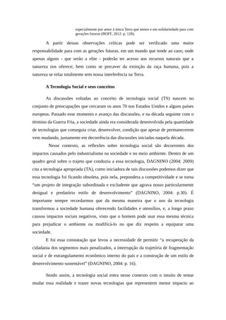 especialmente por amor à única Terra que temos e em solidariedade para com
gerações futuras (BOFF, 2012: p. 128).
A partir dessas observações críticas pode ser verificado uma maior
responsabilidade para com as gerações futuras, em um mundo que tende ao caos; onde
apenas alguns - que serão a elite - poderão ter acesso aos recursos naturais que a
natureza nos oferece; bem como se precaver da extinção da raça humana, pois a
natureza se refaz totalmente sem nossa interferência na Terra.
A Tecnologia Social e seus conceitos
As discussões voltadas ao conceito de tecnologia social (TS) nascem no
conjunto de preocupações que cercaram os anos 70 nos Estados Unidos e alguns países
europeus. Passado esse momento e avanço das discussões, e na década seguinte com o
término da Guerra Fria, a sociedade ainda era considerada desenvolvida pela quantidade
de tecnologias que conseguia criar, desenvolver, condição que apesar de permanecerem
vem mudando, justamente em decorrência das discussões iniciadas naquela década.
Nesse contexto, as reflexões sobre tecnologia social são decorrentes dos
impactos causados pelo industrialismo na sociedade e no meio ambiente. Dentro de um
quadro geral sobre o trajeto que conduziu a essa tecnologia, DAGNINO (2004; 2009)
cita a tecnologia apropriada (TA), como iniciadora de tais discussões podemos dizer que
essa tecnologia foi ficando obsoleta, pois nela, prepondera a competitividade e se torna
“um projeto de integração subordinada e excludente que agrava nosso particularmente
desigual e predatório estilo de desenvolvimento” (DAGNINO, 2004: p.30). É
importante sempre recordarmos que da mesma maneira que o uso da tecnologia
transformou a sociedade humana oferecendo facilidades e utensílios, e, a longo prazo
causou impactos sociais negativos, visto que o homem pode usar essa mesma técnica
para prejudicar o ambiente ou modificá-lo no que diz respeito a equiparar uma
sociedade.
E foi essa constatação que levou a necessidade de permitir “a recuperação da
cidadania dos segmentos mais penalizados, a interrupção da trajetória de fragmentação
social e de estrangulamento econômico interno do país e a construção de um estilo de
desenvolvimento sustentável” (DAGNINO, 2004: p. 16).
Sendo assim, a tecnologia social entra nesse contexto com o intuito de tentar
mudar essa realidade e trazer novas tecnologias que representem menor impacto ao
 