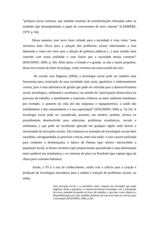 “produzir novos sistemas, que também resultam de transformações efetuadas sobre as
unidades que desempenharão o papel de concorrentes de novo sistema” (LADRÈRE,
1979: p. 64).
Dessa maneira, esse novo fazer voltado para a sociedade é vista como “uma
iniciativa mais eficaz para a solução dos problemas sociais relacionados a essa
dimensão e como um vetor para a adoção de políticas públicas (...) num sentido mais
coerente com nossa realidade e com futuro que a sociedade deseja construir”
(DAGNINO, 2004: p. 60). Além disso, o Estado é o grande, se não o maior propulsor,
dessa nova forma de fazer tecnologia, como veremos em nosso estudo de caso.
De acordo com Dagnino (2004), a tecnologia social pode ser também uma
ferramenta para construção de uma sociedade mais justa, igualitária e ambientalmente
correta, pois é uma alternativa de gestão que pode ser utilizada para o desenvolvimento
social, tecnológico, ambiental e econômico, no sentido da “participação democrática no
processo de trabalho, o atendimento a requisitos relativos ao meio ambiente (mediante,
por exemplo, o aumento da vida útil das máquinas e equipamentos), à saúde dos
trabalhadores e dos consumidores e à sua capacitação” (DAGNINO, 2004, p. 52-53). A
tecnologia social pode ser considerada, portanto, um modelo, produto, técnica ou
procedimento desenvolvido para solucionar problemas econômicos, sociais e
ambientais, e que pode ser facilmente aplicado em qualquer região onde houver a
necessidade de inovações sociais. São inúmeros os exemplos de tecnologias sociais bem
sucedidas, salvaguardadas as possíveis críticas, entre elas estão: o soro caseiro (utilizado
para combater a desidratação), o Banco de Palmas (que oferece microcrédito a
população local), as hortas escolares (que proporcionam aprendizado e uma alimentação
mais saudável aos estudantes), e as cisternas de placa no Nordeste (que captam água da
chuva para consumo humano).
Assim, a TS é o uso do conhecimento, unido com a ciência para a criação e
produção de tecnologias inovadoras para a análise e solução de problemas sociais, ou
ainda,
uma inovação social (...) concebido como conjunto de atividades que pode
englobar desde a pesquisa e o desenvolvimento tecnológico até a introdução
de novos métodos de gestão da força de trabalho, e que tem como objetivo a
disponibilização por uma unidade produtiva de um novo bem ou serviço para
a sociedade (DAGNINO, 2004, p.34).
 