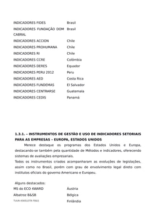 INDICADORES FIDES Brasil
INDICADORES FUNDAÇÃO DOM
CABRAL
Brasil
INDICADORES ACCION Chile
INDICADORES PROHUMANA Chile
INDICADORES RI Chile
INDICADORES CCRE Colômbia
INDICADORES DERES Equador
INDICADORES PERU 2012 Peru
INDICADORES AED Costa Rica
INDICADORES FUNDEMAS El Salvador
INDICADORES CENTRARSE Guatemala
INDICADORES CEDIS Panamá
1.3.1. – INSTRUMENTOS DE GESTÃO E USO DE INDICADORES SETORIAIS
PARA AS EMPRESAS – EUROPA, ESTADOS UNIDOS
Merece destaque os programas dos Estados Unidos e Europa,
destacando-se também pela quantidade de Métodos e indicadores, oferecendo
sistemas de avaliações empresariais.
Todos os instrumentos criados acompanharam as evoluções de legislações,
assim como no Brasil, porém com grau de envolvimento legal direto com
institutos oficiais do governo Americano e Europeu.
Alguns destacados:
MS do ECO 4WARD Áustria
Albatroz B&SB Bélgica
TUUN ASKELEITA FB&S Finlândia
 