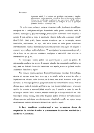 Portanto, a
tecnologia social é o conjunto de atividades relacionadas a estudos,
planejamento, ensino, pesquisa, extensão e desenvolvimento de produtos,
técnicas ou metodologias reaplicáveis, que representem soluções para o
desenvolvimento social e melhoria das condições de vida da população
(BRASIL: Ciência e Tecnologia, 2011).
Ela pode trazer mudanças tanto no contexto social e igualmente tecnológico,
essa pode ser “a condição tecnológica da mudança social quanto a condição social da
mudança tecnológica (...) ao mesmo tempo, explica como o ambiente social influencia o
projeto de um artefato e como a tecnologia existente influencia o ambiente social”
(DAGNINO, 2004, p.40). Dessa maneira acredita-se que as tecnologias seriam
construídas socialmente, ou seja, não seria como se cada grupo trabalhasse
individualmente, e sim de maneira que pudéssemos ver todas essas ações em conjunto e
assim ter um resultado positivo holístico. “A tecnologia seria uma construção social, e
não o fruto de um processo autônomo, endógeno e inexorável como concebe o
determinismo” (id. p.39).
As tecnologias sociais podem ser desenvolvidas a partir da prática de
determinada população ou através de estudos oriundos da comunidade acadêmica, ou
seja, pode ser derivada dos conhecimentos de uma população com a ajuda de estudos
acadêmicos efetuados na região.
Não resta, no entanto, apenas o desenvolvimento desse novo tipo de tecnologia,
deve-se ao mesmo tempo fazer com que a sociedade tenha a percepção sobre a
importância de seu uso, além de saber as técnicas para o seu manuseio e em igual
relevância as mudanças positivas, que podem trazer no comportamento social. Pode-se
afirmar que, a partir do exposto, verifica-se que esse tipo de iniciativa move-se em um
sentido de permitir a sustentabilidade daquilo que é inovado a partir do uso de
tecnologias sociais e dessa maneira podemos inferir que as cooperativas são um fazer
tecnológico social, ou seja, essa forma de gestão poderá promover inovações sociais
eficazes para as sociedades, que desejam mais a igualdade social e ao mesmo tempo
crescimento econômico, como será destacado no capítulo a seguir.
O fazer tecnológico organizacional e suas perspectivas dentro da
cooperativa de trabalho de coleta e processamento de materiais reutilizáveis e
recicláveis - Cooperlírios
 