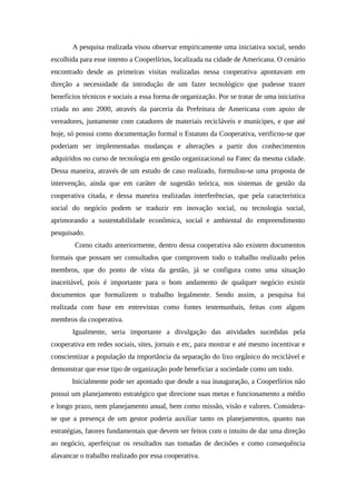 A pesquisa realizada visou observar empiricamente uma iniciativa social, sendo
escolhida para esse intento a Cooperlírios, localizada na cidade de Americana. O cenário
encontrado desde as primeiras visitas realizadas nessa cooperativa apontavam em
direção a necessidade da introdução de um fazer tecnológico que pudesse trazer
benefícios técnicos e sociais a essa forma de organização. Por se tratar de uma iniciativa
criada no ano 2000, através da parceria da Prefeitura de Americana com apoio de
vereadores, juntamente com catadores de materiais recicláveis e munícipes, e que até
hoje, só possui como documentação formal o Estatuto da Cooperativa, verificou-se que
poderiam ser implementadas mudanças e alterações a partir dos conhecimentos
adquiridos no curso de tecnologia em gestão organizacional na Fatec da mesma cidade.
Dessa maneira, através de um estudo de caso realizado, formulou-se uma proposta de
intervenção, ainda que em caráter de sugestão teórica, nos sistemas de gestão da
cooperativa citada, e dessa maneira realizadas interferências, que pela característica
social do negócio podem se traduzir em inovação social, ou tecnologia social,
aprimorando a sustentabilidade econômica, social e ambiental do empreendimento
pesquisado.
Como citado anteriormente, dentro dessa cooperativa não existem documentos
formais que possam ser consultados que comprovem todo o trabalho realizado pelos
membros, que do ponto de vista da gestão, já se configura como uma situação
inaceitável, pois é importante para o bom andamento de qualquer negócio existir
documentos que formalizem o trabalho legalmente. Sendo assim, a pesquisa foi
realizada com base em entrevistas como fontes testemunhais, feitas com alguns
membros da cooperativa.
Igualmente, seria importante a divulgação das atividades sucedidas pela
cooperativa em redes sociais, sites, jornais e etc, para mostrar e até mesmo incentivar e
conscientizar a população da importância da separação do lixo orgânico do reciclável e
demonstrar que esse tipo de organização pode beneficiar a sociedade como um todo.
Inicialmente pode ser apontado que desde a sua inauguração, a Cooperlírios não
possui um planejamento estratégico que direcione suas metas e funcionamento a médio
e longo prazo, nem planejamento anual, bem como missão, visão e valores. Considera-
se que a presença de um gestor poderia auxiliar tanto os planejamentos, quanto nas
estratégias, fatores fundamentais que devem ser feitos com o intuito de dar uma direção
ao negócio, aperfeiçoar os resultados nas tomadas de decisões e como consequência
alavancar o trabalho realizado por essa cooperativa.
 