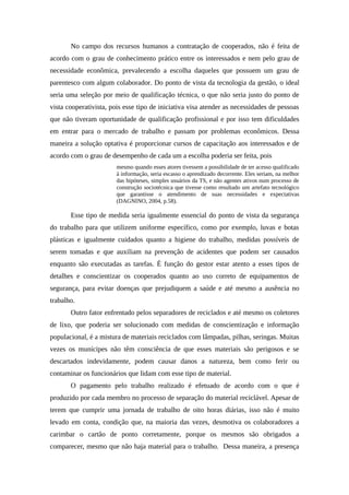 No campo dos recursos humanos a contratação de cooperados, não é feita de
acordo com o grau de conhecimento prático entre os interessados e nem pelo grau de
necessidade econômica, prevalecendo a escolha daqueles que possuem um grau de
parentesco com algum colaborador. Do ponto de vista da tecnologia da gestão, o ideal
seria uma seleção por meio de qualificação técnica, o que não seria justo do ponto de
vista cooperativista, pois esse tipo de iniciativa visa atender as necessidades de pessoas
que não tiveram oportunidade de qualificação profissional e por isso tem dificuldades
em entrar para o mercado de trabalho e passam por problemas econômicos. Dessa
maneira a solução optativa é proporcionar cursos de capacitação aos interessados e de
acordo com o grau de desempenho de cada um a escolha poderia ser feita, pois
mesmo quando esses atores tivessem a possibilidade de ter acesso qualificado
à informação, seria escasso o aprendizado decorrente. Eles seriam, na melhor
das hipóteses, simples usuários da TS, e não agentes ativos num processo de
construção sociotécnica que tivesse como resultado um artefato tecnológico
que garantisse o atendimento de suas necessidades e expectativas
(DAGNINO, 2004, p.58).
Esse tipo de medida seria igualmente essencial do ponto de vista da segurança
do trabalho para que utilizem uniforme específico, como por exemplo, luvas e botas
plásticas e igualmente cuidados quanto a higiene do trabalho, medidas possíveis de
serem tomadas e que auxiliam na prevenção de acidentes que podem ser causados
enquanto são executadas as tarefas. É função do gestor estar atento a esses tipos de
detalhes e conscientizar os cooperados quanto ao uso correto de equipamentos de
segurança, para evitar doenças que prejudiquem a saúde e até mesmo a ausência no
trabalho.
Outro fator enfrentado pelos separadores de reciclados e até mesmo os coletores
de lixo, que poderia ser solucionado com medidas de conscientização e informação
populacional, é a mistura de materiais reciclados com lâmpadas, pilhas, seringas. Muitas
vezes os munícipes não têm consciência de que esses materiais são perigosos e se
descartados indevidamente, podem causar danos a natureza, bem como ferir ou
contaminar os funcionários que lidam com esse tipo de material.
O pagamento pelo trabalho realizado é efetuado de acordo com o que é
produzido por cada membro no processo de separação do material reciclável. Apesar de
terem que cumprir uma jornada de trabalho de oito horas diárias, isso não é muito
levado em conta, condição que, na maioria das vezes, desmotiva os colaboradores a
carimbar o cartão de ponto corretamente, porque os mesmos são obrigados a
comparecer, mesmo que não haja material para o trabalho. Dessa maneira, a presença
 
