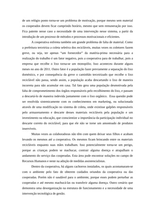 de um relógio ponto torna-se um problema de motivação, porque mesmo sem material
os cooperados devem ficar cumprindo horário, mesmo que sem remuneração por isso.
Fica patente nesse caso a necessidade de uma intervenção nesse sistema, a partir da
introdução de um processo de métodos e processos motivacionais e eficientes.
A cooperativa enfrenta também um grande problema de falta de material. Como
a prefeitura terceiriza a coleta seletiva dos recicláveis, muitas vezes os coletores fazem
greve, ou seja, ter apenas “um fornecedor” da matéria-prima necessária para a
realização do trabalho é um fator negativo, pois a cooperativa para de trabalhar, pois a
empresa que recolhe o lixo torna-se um monopólio. Isso aconteceu durante alguns
meses no ano de 2011. Outro fator é a população fazer previamente a separação do lixo
doméstico, e por consequência da greve o caminhão terceirizado que recolhe o lixo
reciclável não passa, sendo assim, a população acaba descartando o lixo de maneira
incorreta para não acumular em casa. Tal fato gera uma população desmotivada pela
falta de comprometimento dos órgãos responsáveis pelo recolhimento do lixo, e passam
a descartá-lo de maneira indevida juntamente com o lixo orgânico. Essa questão pode
ser resolvida sistemicamente com os conhecimentos em marketing, ou solucionada
através de uma modificação no sistema de coleta, onde existisse galpões responsáveis
pelo armazenamento e descarte desses materiais recicláveis pela população e um
investimento na educação, que conscientize a importância da participação individual no
descarte correto do reciclável, para que ele não se torne um amontoado de produtos
inservíveis.
Muitas vezes as colaboradoras não têm com quem deixar seus filhos e acabam
levando os mesmos até a cooperativa. Os mesmos ficam brincando entre os materiais
recicláveis enquanto suas mães trabalham. Isso potencialmente torna-se um perigo,
porque as crianças podem se machucar, contrair alguma doença e atrapalham o
andamento do serviço das cooperadas. Esta área pode encontrar soluções no campo de
Recursos Humanos e neste na adoção de medidas assistencialistas.
Dentro da cooperativa, há alguns cachorros instalados, os quais acostumaram-se
com o ambiente pelo fato de obterem cuidados oriundos da cooperativa ou das
cooperadas. Porém não é saudável para o ambiente, porque esses podem perturbar as
cooperadas e até mesmo machucá-las ou transferir alguma doença. Outro cenário que
demonstra uma desorganização na estrutura de funcionamento e a necessidade de uma
intervenção tecnológica de gestão.
 