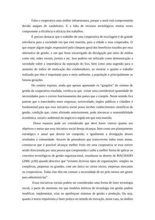 Falta a cooperativa uma melhor infraestrutura, porque a atual está comprometida
devido ataques de vandalismo. E a falta de recursos tecnológicos muitas vezes
compromete a eficiência e eficácia dos trabalhos.
É preciso destacar que o trabalho de uma cooperativa de reciclagem é de grande
relevância para a sociedade em que está inserida, para a cidade e seus cooperados. O
que requer algum órgão responsável pelo cômputo geral dos benefícios trazidos por essa
alternativa de gestão, e um que fosse encarregado da divulgação por meio de mídias
como site, redes sociais, jornais e etc. Isso poderia ser utilizado como demonstração a
sociedade sobre a importância da separação do lixo, bem como uma sugestão para o
aumento do índice de motivação dos colaboradores, ao mostrar o quanto o trabalho
realizado por eles é importante para o meio ambiente, a população e principalmente as
futuras gerações.
Do cenário exposto, ainda que apenas apontando os “gargalos” do sistema de
gestão da cooperativa estudada, verifica-se que existe uma considerável quantidade de
necessidades para o correto funcionamento das partes que a compõe. Nesse sentido fica
patente que o intercâmbio entre empresas, universidade, órgãos públicos e cidadãos é
fundamental para que essa iniciativa social possa receber conhecimentos científicos de
gestão, condição que, como afirmado anteriormente, pode alavancar a sustentabilidade
econômica, social e ambiental do negócio e região em que está inserida.
Dessa maneira pode ser considerado que deve haver clareza quanto aos
objetivos e metas que essa iniciativa social deseja alcançar, bem como um planejamento
estratégico e anual que deverá ser cumprido, e igualmente a divulgação desses
resultados à comunidade. Através de pensadores que transcrevem todos esses temas,
constata-se que é possível alcançar melhor êxito em uma cooperativa se essa estiver
sendo direcionada por uma pessoa que compreenda e saiba a melhor forma de aplicar os
conceitos tecnológicos de gestão organizacional, ressaltasse os dizeres de MACHADO
(2006: p.60) quando descreve que “existem diversos tipos de organizações: simples ou
complexas, pequenas ou grandes, com um único ou vários sócios, empresas mercantis
ou cooperativas. Todas elas têm em comum a necessidade de ter pelo menos um gestor
para administrá-las”.
Essas iniciativas sociais podem ser consideradas uma forma de fazer tecnologia
social, a partir do momento em que modelos teóricos de tecnologia em gestão podem
modificar, implementar, criar ou aperfeiçoar sistemas de gestão e produção. Ou seja,
quanto à teoria impulsiona o fazer prático no sentido da inovação, nesse caso, no âmbito
 
