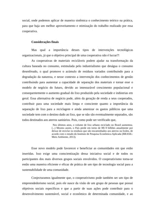 social, onde podemos aplicar de maneira sistêmica o conhecimento teórico na prática,
para que haja um melhor aproveitamento e otimização do trabalho realizado por essa
cooperativa.
Considerações finais
Mas qual a importância desses tipos de intervenções tecnológicas
organizacionais, já que o objetivo principal de uma cooperativa não é lucrar?!
As cooperativas de materiais recicláveis podem ajudar na transformação da
cultura baseada no consumo, estimulada pelo industrialismo que deságua o consumo
desenfreado, o qual promove o acúmulo de resíduos variados contribuindo para a
degradação da natureza, e nesse contexto a intervenção dos conhecimentos de gestão
contribuindo para aumentar a capacidade de separação dos materiais e tornar esse o
modelo de negócio do futuro, devido ao imensurável crescimento populacional e
consequentemente o aumento gradual do lixo produzido pela sociedade e indústrias em
geral. Essa alternativa de negócio pode, além da geração de renda a seus cooperados,
contribuir para uma sociedade mais limpa e consciente quanto a importância da
separação de lixo para a reciclagem e ainda amenizar os gastos públicos que uma
sociedade tem com o destino dado ao lixo, que se não são eventualmente separados, são
todos destinados aos aterros sanitários. Pois, como pode ser verificado que,
Nos últimos anos, o volume de lixo urbano reciclado no Brasil aumentou.
(...) Mesmo assim, o País perde em torno de R$ 8 bilhões anualmente por
deixar de reciclar os resíduos que são encaminhados aos aterros ou lixões, de
acordo com o estudo do Instituto de Pesquisa Econômica Aplicada (BRASIL:
Meio Ambiente, 2013).
Esse novo modelo pode favorecer e beneficiar as comunidades em que estão
inseridas. Isso exige uma conscientização dessa iniciativa social e de todos os
participantes dos mais diversos grupos sociais envolvidos. O cooperativismo torna-se
então uma maneira eficiente e eficaz de prática de um tipo de tecnologia social para a
sustentabilidade de uma comunidade.
Conjecturamos igualmente que, o cooperativismo pode também ser um tipo de
empreendedorismo social, pois ele nasce da visão de um grupo de pessoas que possui
objetivos sociais específicos e que a partir de suas ações pode contribuir para o
desenvolvimento sustentável, social e econômico de determinada comunidade, e ao
 