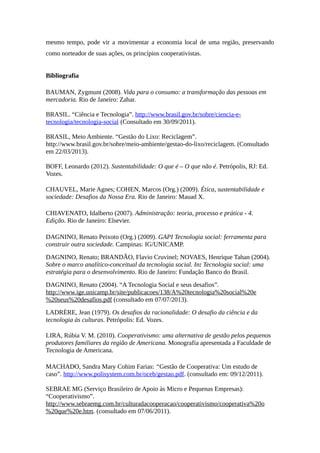 mesmo tempo, pode vir a movimentar a economia local de uma região, preservando
como norteador de suas ações, os princípios cooperativistas.
Bibliografia
BAUMAN, Zygmunt (2008). Vida para o consumo: a transformação das pessoas em
mercadoria. Rio de Janeiro: Zahar.
BRASIL. “Ciência e Tecnologia”. http://www.brasil.gov.br/sobre/ciencia-e-
tecnologia/tecnologia-social (Consultado em 30/09/2011).
BRASIL, Meio Ambiente. “Gestão do Lixo: Reciclagem”.
http://www.brasil.gov.br/sobre/meio-ambiente/gestao-do-lixo/reciclagem. (Consultado
em 22/03/2013).
BOFF, Leonardo (2012). Sustentabilidade: O que é – O que não é. Petrópolis, RJ: Ed.
Vozes.
CHAUVEL, Marie Agnes; COHEN, Marcos (Org.) (2009). Ética, sustentabilidade e
sociedade: Desafios da Nossa Era. Rio de Janeiro: Mauad X.
CHIAVENATO, Idalberto (2007). Administração: teoria, processo e prática - 4.
Edição. Rio de Janeiro: Elsevier.
DAGNINO, Renato Peixoto (Org.) (2009). GAPI Tecnologia social: ferramenta para
construir outra sociedade. Campinas: IG/UNICAMP.
DAGNINO, Renato; BRANDÃO, Flavio Cruvinel; NOVAES, Henrique Tahan (2004).
Sobre o marco analítico-conceitual da tecnologia social. In: Tecnologia social: uma
estratégia para o desenvolvimento. Rio de Janeiro: Fundação Banco do Brasil.
DAGNINO, Renato (2004). “A Tecnologia Social e seus desafios”.
http://www.ige.unicamp.br/site/publicacoes/138/A%20tecnologia%20social%20e
%20seus%20desafios.pdf (consultado em 07/07/2013).
LADRÈRE, Jean (1979). Os desafios da racionalidade: O desafio da ciência e da
tecnologia às culturas. Petrópolis: Ed. Vozes.
LIRA, Rúbia V. M. (2010). Cooperativismo: uma alternativa de gestão pelos pequenos
produtores familiares da região de Americana. Monografia apresentada a Faculdade de
Tecnologia de Americana.
MACHADO, Sandra Mary Cohim Farias: “Gestão de Cooperativa: Um estudo de
caso”. http://www.polisystem.com.br/oceb/gestao.pdf. (consultado em: 09/12/2011).
SEBRAE MG (Serviço Brasileiro de Apoio às Micro e Pequenas Empresas):
“Cooperativismo”.
http://www.sebraemg.com.br/culturadacooperacao/cooperativismo/cooperativa%20o
%20que%20e.htm. (consultado em 07/06/2011).
 