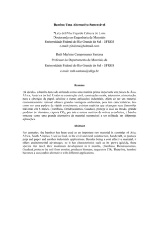Bambu: Uma Alternativa Sustentável
*Lety del Pilar Fajardo Cabrera de Lima
Doutoranda em Engenharia de Materiais
Universidade Federal do Rio Grande do Sul - UFRGS
e-mail: pilolima@hotmail.com
Ruth Marlene Campomanes Santana
Professor do Departamento de Materiais da
Universidade Federal do Rio Grande do Sul - UFRGS
e-mail: ruth.santana@ufrgs.br
Resumo
Há séculos, o bambu tem sido utilizado como uma matéria prima importante em países da Ásia,
África, América do Sul. Usado na construção civil, construções rurais, artesanato, alimentação,
para a obtenção de papel, celulose e outras aplicações industriais. Além de ser um material
economicamente rentável oferece grandes vantagens ambientais, pois tem características, tais
como ser uma espécie de rápido crescimento, existem espécies que alcançam suas dimensões
máximas em 6 meses, (Bambusa, Dendrocalamus, Guadua), protege o solo da erosão, grande
produtor de biomassa, captura CO2, por isto e outros motivos de ordem econômico, o bambu
tornasse como uma grande alternativa de material sustentável a ser utilizada em diferentes
aplicações.
Abstract
For centuries, the bamboo has been used as an important raw material in countries of Asia,
Africa, South America. Used as food, in the civil and rural construction, handicraft, to produce
pulp and paper and another industrials applications. Besides being a cost effective material, it
offers environmental advantages, so it has characteristics such as its grows quickly, there
species that reach their maximum development in 6 months, (Bambusa, Dendrocalamus,
Guadua), protects the soil from erosion, produces biomass, requesters CO2. Therefore, bamboo
becomes a sustainable alternative with different applications.
 