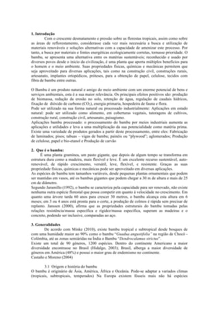 1. Introdução
Com o crescente desmatamento e pressão sobre as florestas tropicais, assim como sobre
as áreas de reflorestamento, considerasse cada vez mais necessária a busca e utilização de
materiais renováveis e soluções alternativas com a capacidade de amenizar este processo. Por
tanto, a busca por materiais e fontes energéticas ecologicamente corretas, tornasse prioridade. O
bambu, se apresenta uma alternativa entre os matérias sustentáveis; reconhecido e usado por
diversos povos desde o inicio da civilização, é uma planta que aporta múltiplos benefícios para
o homem e o meio ambiente. Suas propriedades físicas, químicas e mecânicas permitem que
seja aproveitado para diversas aplicações, tais como na construção civil, construções rurais,
artesanato, implantes ortopédicos, próteses, para a obtenção de papel, celulose, tecidos com
fibra de bambu entre outras.
O Bambu é um produto natural e amigo do meio ambiente com um enorme potencial de bens e
serviços ambientais, esta é a sua maior relevância. Os principais efeitos positivos são: produção
de biomassa, redução da erosão no solo, retenção de água, regulação de caudais hídricos,
fixação de dióxido de carbono (CO2), energia primaria, hospedeira de fauna e flora.
Pode ser utilizado na sua forma natural ou processado industrialmente: Aplicações em estado
natural: pode ser utilizado como alimento, em coberturas vegetais, tutoragens de cultivos,
construção rural, construção civil, artesanato, paisagismo.
Aplicações bambu processado: o processamento do bambu por meios industriais aumenta as
aplicações e utilidades e leva a uma multiplicação da sua potencialidade como matéria prima.
Existe uma variedade de produtos gerados a partir deste processamento, entre eles: Fabricação
de laminados; pisos; tabuas – vigas de bambu; painéis ou “plywood”; aglomerados; Produção
de celulose, papel e bio-etanol e Produção de carvão
2. Que é o bambu:
É uma planta gramínea, um pasto gigante, que depois de algum tempo se transforma em
estrutura dura como a madeira, mais flexível e leve. É um excelente recurso sustentável, auto-
renovável, de rápido crescimento, versátil, leve, flexível, e resistente. Graças as suas
propriedade físicas, químicas e mecânicas pode ser aproveitado em diversas aplicações.
As espécies de bambu tem tamanhos variáveis, desde pequenas plantas ornamentais que podem
ser mantidas em vasos, até os bambus gigantes que podem chegar a 30 m de altura e mais de 25
cm de diâmetro.
Segundo Jaramillo (1992), o bambu se caracteriza pela capacidade para ser renovado, não existe
nenhuma outra espécie florestal que possa competir em quanto à velocidade no crescimento. Em
quanto uma árvore tarda 60 anos para crescer 30 metros, o bambu alcança esta altura em 6
meses; em 3 ou 4 anos está pronta para o corte, a produção de colmos é rápida sem precisar de
replanto. Janssen (2000), afirma que as propriedades estruturais do bambu tomadas pelas
relações resistência/massa específica e rigidez/massa específica, superam as madeiras e o
concreto, podendo ser inclusive, comparadas ao aço.
3. Generalidades
De acordo com Minke (2010), existe bambu tropical e subtropical desde bosques de
com uma humidade maior ao 90% como o bambu “Guadua angustifolia” na região de Chocó -
Colômbia, até as zonas semiáridas na Índia o Bambu “Dendrocalamus strictus”.
Existe um total de 90 géneros, 1200 espécies. Dentro do continente Americano a maior
diversidade encontrasse no Brasil (Hidalgo, 2003); Brasil, alberga a maior diversidade de
géneros em América (48%) e possui o maior grau de endemismo no continente.
Castaño e Moreno (2004)
3.1 Origem e história do bambu
O bambu é originário de Ásia, América, África e Oceânia. Pode-se adaptar a variados climas
(tropicais, subtropicais, temperados) Na Europa existem fósseis mais não há espécies
 