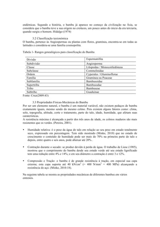 endémicas. Segundo a história, o bambu já aparece no começo da civilização na Ásia, se
considera que o bambu teve a sua origem no cretáceo, um pouco antes do inicio da era terciaria,
quando surgiu o homem. Hidalgo (1974)
3.2 Classificação taxionómica
O bambu, pertence às Angiospermas ou plantas com flores, gramínea, encontra-se em todas as
latitudes e considera-se uma família cosmopolita.
Tabela 1- Rangos genealógicos para classificação do Bambu
Divisão Espermatófita
Subdivisão Angiosperma
Classe Lilopsidas / Monocotiledóneas
Subclasse Commelinidae
Ordem Cyperales / Gluminoflorae
Família Gramínea ou Poaceae
Subfamília Bambusoidae
Supertribu Bambusodae
Tribo Bambuseae
Subtribo Guaduinae
Fonte: Cruz(2009:43)
3.3 Propriedades Físicas-Mecânicas do Bambu
Por ser um elemento natural, o bambu é um material variável, não existem pedaços de bambu
exatamente iguais, mesmo sendo do mesmo colmo. Pois existem alguns fatores como: clima,
solo, topografia, altitude, corte e tratamento, parte do talo, idade, humidade, que afetam suas
caraterísticas.
A resistência máxima é alcançada a partir dos três anos de idade, os colmos maduros são mais
resistentes que os verdes. (Pereira, 2001).
• Humidade relativa: é o peso da água do talo em relação ao seu peso em estado totalmente
seco, expressado em percentagem. Tem sido mostrado (Minke, 2010) que no estado de
crescimento o conteúdo de humidade pode ser mais do 70% na primeira parte do talo e
depois, entre quatro e seis anos, pode abaixar até 20% .
• Contração durante o secado: se produz devido à perda de água. O trabalho de Liese (1985),
mostrou que o comprimento do bambu desde seu estado verde até seu estado lignificado
tem uma redução entre 4% e 14%; e em seu diâmetro a contração é entre 3 e 12%.
• Compressão e Tração: o bambu é de grande resistência à tração, em especial sua capa
externa; esta capa suporta até 40 kN/cm2
(= 400 N/mm2
= 400 MPa) alcançando a
resistência do aço. (Minke, 2010:18).
Na seguinte tabela se mostra as propriedades mecânicas de diferentes bambus em vários
entrenós.
 