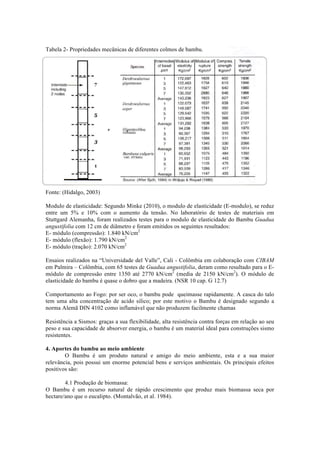 Tabela 2- Propriedades mecânicas de diferentes colmos de bambu.
Fonte: (Hidalgo, 2003)
Modulo de elasticidade: Segundo Minke (2010), o modulo de elasticidade (E-modulo), se reduz
entre um 5% e 10% com o aumento da tensão. No laboratório de testes de materiais em
Stuttgard Alemanha, foram realizados testes para o modulo de elasticidade do Bambu Guadua
angustifolia com 12 cm de diâmetro e foram emitidos os seguintes resultados:
E- módulo (compressão): 1.840 kN/cm2
E- módulo (flexão): 1.790 kN/cm2
E- módulo (tração): 2.070 kN/cm2
Ensaios realizados na “Universidade del Valle”, Cali - Colômbia em colaboração com CIBAM
em Palmira – Colômbia, com 65 testes de Guadua angustifolia, deram como resultado para o E-
módulo de compressão entre 1350 até 2770 kN/cm2
(media de 2150 kN/cm2
). O módulo de
elasticidade do bambu é quase o dobro que a madeira. (NSR 10 cap. G 12.7)
Comportamento ao Fogo: por ser oco, o bambu pode queimasse rapidamente. A casca do talo
tem uma alta concentração de acido silico; por este motivo o Bambu é designado segundo a
norma Alemã DIN 4102 como inflamável que não produzem facilmente chamas
Resistência a Sismos: graças a sua flexibilidade, alta resistência contra forças em relação ao seu
peso e sua capacidade de absorver energia, o bambu é um material ideal para construções sismo
resistentes.
4. Aportes do bambu ao meio ambiente
O Bambu é um produto natural e amigo do meio ambiente, esta e a sua maior
relevância, pois possui um enorme potencial bens e serviços ambientais. Os principais efeitos
positivos são:
4.1 Produção de biomassa:
O Bambu é um recurso natural de rápido crescimento que produz mais biomassa seca por
hectare/ano que o eucalipto. (Montalvão, et al. 1984).
 