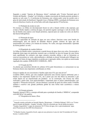 Segundo o estudo “Aportes de Biomassa Aérea”, realizado pelo “Centro Nacional para el
Estudio del Bambú – Guadua” na Colômbia, o rápido crescimento do bambu permite produzir e
aportar ao solo entre 2 e 4 ton/ha/ano de biomassa, este volume pode variar de acordo com o
grau de intervenção do bambuzal. Segundo Liese e Duking (2009), a produção de biomassa seca
aérea do Bambusa bambos do sul da Índia cultivado chega aportar 47/ton/ha/ano.
4.2 Redução da erosão no solo:
Os rizomas e as folhas em decomposição fazem no solo a função similar a das esponjas, que
evitam a fluidez rápida e continua da água, isto permite regular e proteger o solo da erosão. Isto
faz do bambu uma espécie com função protetora, especial para ser usada nos solos em declive
das bacias hidrográficas.
4.3 Retenção de água:
Graças à capacidade de retenção de água em seus colmos, funciona como uma bomba de
armazenagem, pois em épocas de húmidas absorve grande volumes de água que são
armazenadas nos colmos e no sistema de rizomas. No verão, esta água armazenada é aportada
de forma gradual ao solo.1
4.4 Regulação de caudais hídricos:
As folhas do bambu retém e amortecem a queda brusca da água chuva nos solos, favorecendo a
dispersão desta água em partículas menores que se distribui na área do bosque de uma forma
mais equilibrada, do contrario esta água causaria crescidas súbitas e não se formariam as
reservas necessárias no verão, adicionalmente a abóbada ou dossel formada pelo folhagem nas
margens de fontes de água impedem as perdas por evaporação súbita, isto ajuda na mencionada
regulação dos caudais. (GIRALDO E SABOGAL, 2005)
4.5 Fixação de CO2
As plantas que assimilam dióxido de carbono (CO2) pela fotossínteses e o armazenam na sua
biomassa fazem uma importante contribuição ao clima.
Graças à rapidez do seu crescimento o bambu capta mais CO2 que uma árvore2
.
Londoño (2003), afirma, que esta condição representa uma enorme riqueza ambiental, pois o
bambu é um importante fixador de CO2, até o ponto que este não libera na atmosfera o gás
retido depois de ser transformada em produtos ou na construção, este fixasse nas obras
realizadas a partir dele. Esta particularidade é importante para os países industrializados, que
segundo o “Protocolo de Kyoto”, devem diminuir a emissão de gases do efeito estufa. O bambu
ajudaria a resolver este grande problema global de uma forma mais económica e menos
complexa.
4.6 Energia primaria
Segundo Janssen (1981), a energia utilizada para a produção de bambu é 300MJ/m3
, comparada
com 600 MJ/m3
da madeira.
4.7 Hospedeira de fauna e flora
!!!!!!!!!!!!!!!!!!!!!!!!!!!!!!!!!!!!!!!!!!!!!!!!!!!!!!!!
1
Segundo estudos realizados na fazenda Nápoles, Montenegro – Colômbia (Sabogal, 1983) e no “Centro
para el Estudio del Bambú – Guadua” (Giraldo, 1996) foi concluído que 1ha de bambu da espécie
“Guadua Angustifolia” é capaz de armazenar 30.375 litros de água, isto é, aproximadamente água
para150 pessoas por dia (200 litros/dia/pessoa)
2
O Bambu Guadua Angutifolia Kunth, capta em seus primeiros 6 anos de vida 54 toneladas de CO2 por
hectare. Londoño (2003)
 