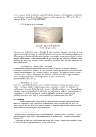 Com o processo similar ao utilizado para a obtenção do laminado se obtém painéis normalmente
com dimensões standard, nos Estados Unidos se utilizam painéis de 1.225 m X 2.45 m e
espessura de 6 a 50 mm. ECOBAMBU(2009)
5.2.5 Fabricação de aglomerados:
Figura 5 – Aglomerado de bambu
Fonte: a própria autora
Nos processos industriais para a obtenção de pisos, painéis, elementos artesanais a nível
industrial, mobiliário e outros, se produz pó de bambu, serragem e sobram pequenos pedaços de
diferentes dimensões que são triturados finamente e misturados com colas especiais e levados a
prensas industriais para produzir aglomerados de alta resistência que podem ser utilizados para a
produção de diferentes produtos como mobiliário, utensilias para cozinha, elementos de
decoração e outros.
5.2.6 Produção de celulose, papel e bio-etanol:
Para estas finalidades existem grandes diferencias entre as espécies de bambu, em quanto à
quantidade e qualidade de produção de estes produtos, estudos tem demostrado que os melhores
bambus para este objetivo são “bambusa vulgaris var vulgaris”4
ou “Dendrocalamus strictus” e
“Bambusa tulda”. Brasil é o único pais das Américas a ter uma indústria de papel de bambu,
possui uma grande plantação com este propósito no estado do Maranhão.
(fonte:bambubrasileiro, 2012)
5.2.7 Produção de carvão:
O carvão a partir do bambu, é um recurso bastante explorado na China e com muito sucesso,
brinda à população grandes benefícios económicos, ambientais e sociais. Em América, esta
opção de aproveitamento do bambu ainda esta a ser explorada nos últimos anos. Esta opção que
oferece o bambu como combustível, substitui o uso tradicional de madeiras importantes para o
ecossistema. O carvão de bambu é de excelente qualidade, seu rápido crescimento traz
equilíbrio na relação entre o gás de carbono emitido e o gás de carbono absorvido.5
6. Conclusões
A cadeia produtiva do bambu, tem se transformado em uma oportunidade de grande
potencial em primeiro lugar com benefícios ambientais, sociais e de mercado que deve ser
aproveitada ao máximo, pois desta maneira o Brasil se tornara competitivo em relação a países
industrializados que não dispõem deste bem natural.
!!!!!!!!!!!!!!!!!!!!!!!!!!!!!!!!!!!!!!!!!!!!!!!!!!!!!!!!
4
No Brasil existem grandes plantações do bambu da espécie “ Bambusa vulgaris var vulgaris” , que é o
mais recomendável como matéria prima para a produção de celulosa, papel e em menor grau bioetanol.
(Pereira, 2007)
5
Em experiências realizadas em laboratório observou-se que o bambu é mais denso e tem maiores teores
de cinzas em relação ao carvão da madeira. (fonte: www.ipef.br)
 