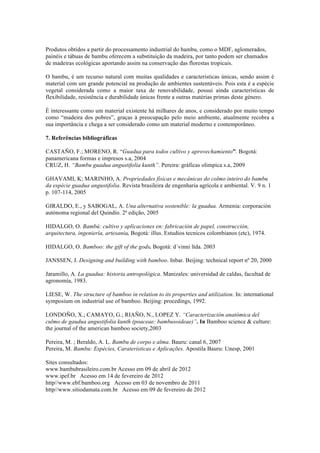 Produtos obtidos a partir do processamento industrial do bambu, como o MDF, aglomerados,
painéis e tábuas de bambu oferecem a substituição da madeira, por tanto podem ser chamados
de madeiras ecológicas aportando assim na conservação das florestas tropicais.
O bambu, é um recurso natural com muitas qualidades e características únicas, sendo assim é
material com um grande potencial na produção de ambientes sustentáveis. Pois esta é a espécie
vegetal considerada como a maior taxa de renovabilidade, possui ainda características de
flexibilidade, resistência e durabilidade únicas frente a outras matérias primas deste género.
É interessante como um material existente há milhares de anos, e considerado por muito tempo
como “madeira dos pobres”, graças à preocupação pelo meio ambiente, atualmente recobra a
sua importância e chega a ser considerado como um material moderno e contemporâneo.
7. Referências bibliográficas
CASTAÑO, F.; MORENO, R. “Guadua para todos cultivo y aprovechamiento”. Bogotá:
panamericana formas e impresos s.a, 2004
CRUZ, H. “Bambu guadua angustifolia kunth”. Pereira: gráficas olimpica s.a, 2009
GHAVAMI, K; MARINHO, A. Propriedades físicas e mecânicas do colmo inteiro do bambu
da espécie guadua angustifolia. Revista brasileira de engenharia agrícola e ambiental. V. 9 n. 1
p. 107-114, 2005
GIRALDO, E., y SABOGAL, A. Una alternativa sostenible: la guadua. Armenia: corporación
autónoma regional del Quindío. 2ª edição, 2005
HIDALGO, O. Bambú: cultivo y aplicaciones en: fabricación de papel, construcción,
arquitectura, ingeniería, artesanía. Bogotá: illus. Estudios tecnicos colombianos (etc), 1974.
HIDALGO, O. Bamboo: the gift of the gods. Bogotá: d´vinni ltda. 2003
JANSSEN, J. Designing and building with bamboo. Inbar. Beijing: technical report nº 20, 2000
Jaramillo, A. La guadua: historia antropológica. Manizales: universidad de caldas, facultad de
agronomía, 1983.
LIESE, W. The structure of bamboo in relation to its properties and utilization. In: international
symposium on industrial use of bamboo. Beijing: procedings, 1992.
LONDOÑO, X.; CAMAYO, G.; RIAÑO, N., LOPEZ Y. “Caracterización anatómica del
culmo de gaudua angustifolia kunth (poaceae: bambusoideae)”. In Bamboo science & culture:
the journal of the american bamboo society,2003
Pereira, M. ; Beraldo, A. L. Bambu de corpo e alma. Bauru: canal 6, 2007
Pereira, M. Bambu: Espécies, Caraterísticas e Aplicações. Apostila Bauru: Unesp, 2001
Sites consultados:
www.bambubrasileiro.com.br Acesso em 09 de abril de 2012
www.ipef.br Acesso em 14 de fevereiro de 2012
http//www.ebf.bamboo.org Acesso em 03 de novembro de 2011
http//www.sitiodamata.com.br Acesso em 09 de fevereiro de 2012
 