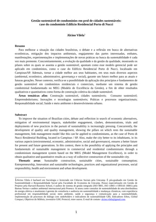 Gestão sustentável de condomínios em prol de cidades sustentáveis:
case do condomínio Edifício Residencial Porto di Nucci
Alcino Vilela1
Resumo
Para melhorar a situação das cidades brasileiras, o debate e a reflexão em busca de alternativas
econômicas, mitigação dos impactos ambientais, engajamento das partes interessadas, embates,
manifestações, experimentações e implementações de novas práticas na busca da sustentabilidade é cada
vez mais premente. Concomitantemente, a evolução da qualidade e da gestão da qualidade, mostrando os
pilares sobre os quais se assenta a gestão sustentável, apontam como esse modelo gerencial pode ser
aplicado em condomínios, como o case do Edifício Residencial Porto di Nucci, localizado em
Campinas/SP. Ademais, tornar a cidade melhor aos seus habitantes, em seus mais diversos aspectos
(ambiental, econômico, administrativo, governança e social), garante um futuro melhor para as atuais e
futuras gerações. Nesse contexto, verifica-se a possibilidade da aplicação dos princípios e fundamentos de
gestão sustentável em condomínios residenciais e comerciais, mediante um sistema de gestão
condominial fundamentado no MEG (Modelo de Excelência da Gestão), a fim de obter resultados
qualitativos e quantitativos como forma de construção coletiva da cidade sustentável.
Áreas temáticas afim: Construção sustentável, cidades sustentáveis; Consumo sustentável;
Empreendedorismo; Inovações e tecnologias sustentáveis; Práticas e processos organizacionais;
Responsabilidade social; Saúde e meio ambiente e desenvolvimento urbano.
Substract
To improve the situation of Brazilian cities, debate and reflection in search of economic alternatives,
mitigation of environmental impacts, stakeholder engagement, clashes, demonstrations, trials and
deployments of new practices in the pursuit of sustainability is increasingly pressing. Concurrently, the
development of quality and quality management, showing the pillars on which rests the sustainable
management, link management model like this can be applied to condominiums, as the case of Porto di
Nucci Residential Building, located in Campinas / SP. Also, make the city better to its inhabitants, in its
various aspects (environmental, economic, administrative, social and governance), ensures a better future
for present and future generations. In this context, there is the possibility of applying the principles and
fundamentals of sustainable management in commercial and residential condominiums through a
condominium management system based on the MEG (Model Management Excellence), in order to
obtain qualitative and quantitative results as a way of collective construction of the sustainable city.
Thematic areas: Sustainable construction, sustainable cities, sustainable consumption;
Entrepreneurship, Innovation and sustainable technologies, practices and organizational processes, social
responsibility, health and environment and urban development.
1Alcino Vilela é bacharel em Sociologia e licenciado em Ciências Sociais pela Unicamp. É pós-graduado em Gestão da
Sustentabilidade e Responsabilidade Social pela Faculdade de Economia da Unicamp. Possui especialização em Gestão de
Projetos pela Harvard Business School, é auditor de sistema de gestão integrado (ISO 9001, ISO 14001 e OHSAS 18001) pela
Bureau Veritas e auditor ambiental internacional pela Proenco. Já atuou como consultor de sustentabilidade de uma distribuidora
de energia elétrica e atualmente é gerente de consultoria e auditoria em sustentabilidade e mudanças climáticas, com experiência
profissional em responsabilidade social, meio ambiente, saúde e segurança e comunicação para a sustentabilidade,
implementação de processos de diálogo com stakeholders e indicadores de sustentabilidade GRI, Indicadores Ethos, Global
Compact, Objetivos do Milênio, inventário GHG Protocol, entre outros. E-mail de contato: alcino.vilela@gmail.com.
1
 