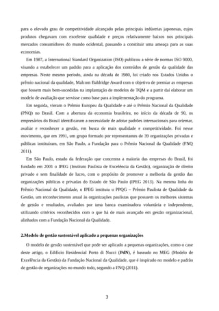 para o elevado grau de competitividade alcançado pelas principais indústrias japonesas, cujos
produtos chegavam com excelente qualidade e preços relativamente baixos nos principais
mercados consumidores do mundo ocidental, passando a constituir uma ameaça para as suas
economias.
Em 1987, a International Standard Organization (ISO) publicou a série de normas ISO 9000,
visando a estabelecer um padrão para a aplicação dos conteúdos de gestão da qualidade das
empresas. Neste mesmo período, ainda na década de 1980, foi criado nos Estados Unidos o
prêmio nacional da qualidade, Malcom Baldridge Award com o objetivo de premiar as empresas
que fossem mais bem-sucedidas na implantação de modelos de TQM e a partir daí elaborar um
modelo de avaliação que servisse como base para a implementação do programa.
Em seguida, vieram o Prêmio Europeu da Qualidade e até o Prêmio Nacional da Qualidade
(PNQ) no Brasil. Com a abertura da economia brasileira, no início da década de 90, os
empresários do Brasil identificaram a necessidade de adotar padrões internacionais para orientar,
avaliar e reconhecer a gestão, em busca de mais qualidade e competitividade. Foi nesse
movimento, que em 1991, um grupo formado por representantes de 39 organizações privadas e
públicas instituíram, em São Paulo, a Fundação para o Prêmio Nacional da Qualidade (FNQ
2011).
Em São Paulo, estado da federação que concentra a maioria das empresas do Brasil, foi
fundado em 2001 o IPEG (Instituto Paulista de Excelência da Gestão), organização de direito
privado e sem finalidade de lucro, com o propósito de promover a melhoria da gestão das
organizações públicas e privadas do Estado de São Paulo (IPEG 2013). Na mesma linha do
Prêmio Nacional da Qualidade, o IPEG instituiu o PPQG – Prêmio Paulista de Qualidade da
Gestão, um reconhecimento anual às organizações paulistas que possuem os melhores sistemas
de gestão e resultados, avaliados por uma banca examinadora voluntária e independente,
utilizando critérios reconhecidos com o que há de mais avançado em gestão organizacional,
alinhados com a Fundação Nacional da Qualidade.
2.Modelo de gestão sustentável aplicado a pequenas organizações
O modelo de gestão sustentável que pode ser aplicado a pequenas organizações, como o case
deste artigo, o Edifício Residencial Porto di Nucci (PdN), é baseado no MEG (Modelo de
Excelência da Gestão) da Fundação Nacional da Qualidade, que é inspirado no modelo e padrão
de gestão de organizações no mundo todo, segundo a FNQ (2011).
3
 
