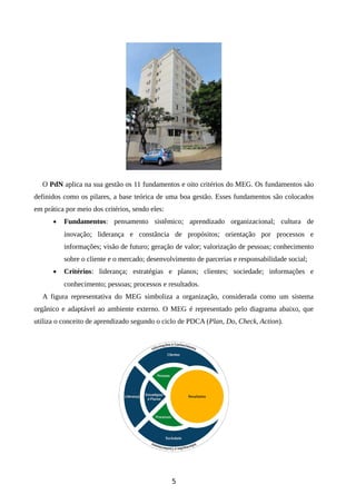O PdN aplica na sua gestão os 11 fundamentos e oito critérios do MEG. Os fundamentos são
definidos como os pilares, a base teórica de uma boa gestão. Esses fundamentos são colocados
em prática por meio dos critérios, sendo eles:
• Fundamentos: pensamento sistêmico; aprendizado organizacional; cultura de
inovação; liderança e constância de propósitos; orientação por processos e
informações; visão de futuro; geração de valor; valorização de pessoas; conhecimento
sobre o cliente e o mercado; desenvolvimento de parcerias e responsabilidade social;
• Critérios: liderança; estratégias e planos; clientes; sociedade; informações e
conhecimento; pessoas; processos e resultados.
A figura representativa do MEG simboliza a organização, considerada como um sistema
orgânico e adaptável ao ambiente externo. O MEG é representado pelo diagrama abaixo, que
utiliza o conceito de aprendizado segundo o ciclo de PDCA (Plan, Do, Check, Action).
5
 