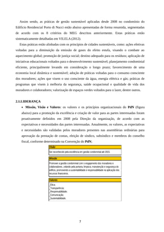 Assim sendo, as práticas de gestão sustentável aplicadas desde 2008 no condomínio do
Edifício Residencial Porto di Nucci estão abaixo apresentadas de forma resumida, segmentadas
de acordo com os 8 critérios do MEG descritos anteriormente. Estas práticas estão
sistematicamente detalhadas em VILELA (2012).
Estas práticas estão alinhadas com os princípios de cidades sustentáveis, como: ações efetivas
voltadas para a diminuição da emissão de gases do efeito estufa, visando o combate ao
aquecimento global; promoção de justiça social; destino adequado para os resíduos; aplicação de
iniciativas educacionais voltados para o desenvolvimento sustentável; planejamento condominial
eficiente, principalmente levando em consideração o longo prazo; favorecimento de uma
economia local dinâmica e sustentável; adoção de práticas voltadas para o consumo consciente
dos moradores; ações que visem o uso consciente da água, energia elétrica e gás; práticas de
programas que visem à melhoria da segurança, saúde ocupacional e qualidade de vida dos
moradores e colaboradores; valorização de espaços verdes voltados para o lazer, dentre outros.
2.1.LIDERANÇA
• Missão, Visão e Valores: os valores e os princípios organizacionais do PdN (figura
abaixo) para a promoção da excelência e criação de valor para as partes interessadas foram
proativamente definidos em 2008 pela Direção da organização, de acordo com as
expectativas e necessidades das partes interessadas. Anualmente, os valores, as expectativas
e necessidades são validadas pelos moradores presentes nas assembleias ordinárias para
aprovação da prestação de contas, eleição de síndico, subsíndico e membros do conselho
fiscal, conforme determinado na Convenção do PdN;
Valores
_Ética;
_Transparência;
_Responsabilidade;
_Comunicação;
_Sustentabilidade.
Visão
Ser reconhecido pela excelência em gestão condominial até 2015.
Missão
Promover a gestão condominial com o engajamento dos moradores e
colaboradores, zelando pela portaria, limpeza, manutenção e segurança do
edifício, promovendo a sustentabilidade e responsabilidade na aplicação dos
recursos financeiros.
7
 