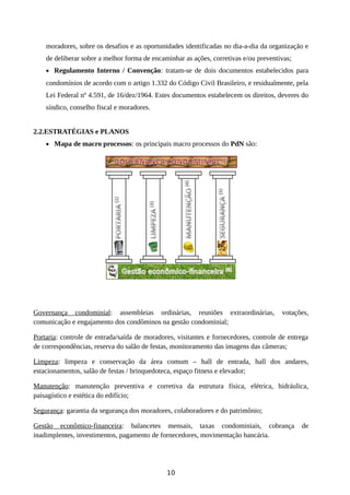 moradores, sobre os desafios e as oportunidades identificadas no dia-a-dia da organização e
de deliberar sobre a melhor forma de encaminhar as ações, corretivas e/ou preventivas;
• Regulamento Interno / Convenção: tratam-se de dois documentos estabelecidos para
condomínios de acordo com o artigo 1.332 do Código Civil Brasileiro, e residualmente, pela
Lei Federal nº 4.591, de 16/dez/1964. Estes documentos estabelecem os direitos, deveres do
síndico, conselho fiscal e moradores.
2.2.ESTRATÉGIAS e PLANOS
• Mapa de macro processos: os principais macro processos do PdN são:
Governança condominial: assembleias ordinárias, reuniões extraordinárias, votações,
comunicação e engajamento dos condôminos na gestão condominial;
Portaria: controle de entrada/saída de moradores, visitantes e fornecedores, controle de entrega
de correspondências, reserva do salão de festas, monitoramento das imagens das câmeras;
Limpeza: limpeza e conservação da área comum – hall de entrada, hall dos andares,
estacionamentos, salão de festas / brinquedoteca, espaço fitness e elevador;
Manutenção: manutenção preventiva e corretiva da estrutura física, elétrica, hidráulica,
paisagístico e estética do edifício;
Segurança: garantia da segurança dos moradores, colaboradores e do patrimônio;
Gestão econômico-financeira: balancetes mensais, taxas condominiais, cobrança de
inadimplentes, investimentos, pagamento de fornecedores, movimentação bancária.
10
 