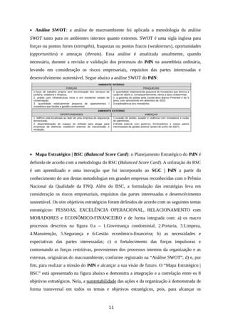• Análise SWOT: a análise de macroambiente foi aplicada a metodologia da análise
SWOT tanto para os ambientes internos quanto externos. SWOT é uma sigla inglesa para
forças ou pontos fortes (strengths), fraquezas ou pontos fracos (weaknesses), oportunidades
(opportunities) e ameaças (threats). Essa análise é atualizada anualmente, quando
necessária, durante a revisão e validação dos processos do PdN na assembleia ordinária,
levando em consideração os riscos empresariais, requisitos das partes interessadas e
desenvolvimento sustentável. Segue abaixo a análise SWOT do PdN:
AMBIENTE INTERNO
FORÇAS FRAQUEZAS
1.força de trabalho própria sem terceirização dos serviços de
portaria, zeladoria e limpeza;
2. prédio com infraestrutura nova e em excelente estado de
conservação;
3. quantidade relativamente pequena de apartamentos /
moradores que facilita a gestão condominial.
1. quantidade relativamente pequena de moradores que diminui a
razão do rateio e, consequentemente, eleva a taxa condominial;
2. a garantia do prédio pela Construtora Barros Pimentel é de 5
anos, com vencimento em setembro de 2010;
3.inadimplência dos moradores.
AMBIENTE EXTERNO
OPORTUNIDADES AMEAÇAS
1. edifício está localizado ao lado de uma empresa de segurança
terceirizada;
2. disponibilização do espaço do telhado para alugar para
empresas de telefonia instalarem antenas de transmissão e
recepção.
1.invasão do prédio, assalto e violência com moradores e roubo
do patrimônio;
2.dívida externa com governo, fornecedores e outras partes
interessadas da gestão anterior (antes de junho de 2007).
• Mapa Estratégico | BSC (Balanced Score Card): o Planejamento Estratégico do PdN é
definido de acordo com a metodologia do BSC (Balanced Score Card). A utilização do BSC
é um aprendizado e uma inovação que foi incorporado ao SGC | PdN a partir do
conhecimento do uso destas metodologias em grandes empresas reconhecidas com o Prêmio
Nacional da Qualidade da FNQ. Além do BSC, a formulação das estratégias leva em
consideração os riscos empresariais, requisitos das partes interessadas e desenvolvimento
sustentável. Os oito objetivos estratégicos foram definidos de acordo com os seguintes temas
estratégicos: PESSOAS, EXCELÊNCIA OPERACIONAL, RELACIONAMENTO com
MORADORES e ECONÔMICO-FINANCEIRO e de forma integrada com: a) os macro
processos descritos na figura 0.a – 1.Governança condominial, 2.Portaria, 3.Limpeza,
4.Manutenção, 5.Segurança e 6.Gestão econômico-financeira; b) as necessidades e
expectativas das partes interessadas; c) o fortalecimento das forças impulsoras e
contornando as forças restritivas, provenientes dos processos internos da organização e as
externas, originárias do macroambiente, conforme registrado na “Análise SWOT”; d) e, por
fim, para realizar a missão do PdN e alcançar a sua visão de futuro. O “Mapa Estratégico |
BSC” está apresentado na figura abaixo e demonstra a integração e a correlação entre os 8
objetivos estratégicos. Nela, a sustentabilidade das ações e da organização é demonstrada de
forma transversal em todos os temas e objetivos estratégicos, pois, para alcançar os
11
 