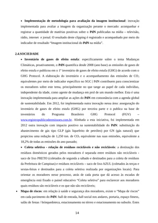 • Implementação de metodologia para avaliação da imagem institucional: inovação
implementada para avaliar a imagem da organização perante o mercado: acompanhar e
registrar a quantidade de matérias positivas sobre o PdN publicadas na mídia – televisão,
rádio, internet e jornal. O resultado deste clipping é registrado e acompanhado por meio do
indicador de resultado “Imagem institucional do PdN na mídia”.
2.4.SOCIEDADE
• Inventário de gases de efeito estufa: especificamente sobre o tema Mudanças
Climáticas, proativamente, o PdN quantifica desde 2008 (ano base) as emissões de gases de
efeito estufa e publicou em o 1º inventário de gases de efeito estufa (GHG) de acordo com o
GHG Protocol. A elaboração do inventário e o acompanhamento das emissões de CO2
equivalentes por meio de indicador específico no SGC | PdN contribuem para conscientizar
os moradores sobre este tema, principalmente no que tange ao papel de cada indivíduo,
independente da idade, como agente de mudança em prol de um mundo melhor. Esta é uma
inovação implementada para ampliar as ações do PdN em consonância com a agenda global
de sustentabilidade. Em 2012, foi implementada outra inovação nessa área: asseguração do
inventário de gases de efeito estufa (GHG) por terceira parte e o publica na base de
inventários do Programa Brasileiro GHG Protocol (FGV) –
www.registropublicodeemissoes.com.br. Alinhada a esta iniciativa, foi implementada em
2012 outra inovação com impacto positivo na sustentabilidade do PdN: substituição do
abastecimento de gás tipo GLP (gás liquefeito de petróleo) por GN (gás natural) que
propiciou uma redução de 1,250 ton. de CO2 equivalente nas suas emissões, equivalente a
18,2% de todas as emissões do ano passado;
• Coleta seletiva - relação de resíduos recicláveis e não recicláveis: a destinação dos
resíduos domésticos gerados pelos moradores é separada entre resíduos não recicláveis -
saco de lixo PRETO (coletados de segunda a sábado e destinados para a coleta de resíduos
da Prefeitura de Campinas) e resíduos recicláveis – saco de lixo AZUL (coletados às terças e
sextas-feiras e destinados para a coleta seletiva realizada por organizações locais). Para
orientar os moradores nesse processo, atrás de cada porta que dá acesso às escadas de
emergência está fixado o painel educativo “Coleta seletiva” para esclarecer aos moradores
quais resíduos são recicláveis e os que não são recicláveis;
• Mapa de riscos: em relação à saúde e segurança dos moradores, existe o “Mapa de riscos”
em cada pavimento do PdN: hall de entrada, hall social nos andares, portaria, espaço fitness,
salão de festas / brinquedoteca, estacionamento no térreo e estacionamento no subsolo. Estes
14
 
