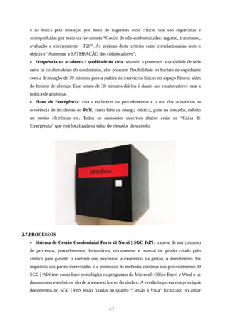 e na busca pela inovação por meio de sugestões e/ou críticas que são registradas e
acompanhadas por meio da ferramenta “Gestão de não conformidades: registro, tratamento,
avaliação e encerramento | F26”. As práticas deste critério estão correlacionadas com o
objetivo “Aumentar a SATISFAÇÃO dos colaboradores”;
• Frequência na academia / qualidade de vida: visando a promover a qualidade de vida
entre os colaboradores do condomínio, eles possuem flexibilidade no horário de expediente
com a destinação de 30 minutos para a prática de exercícios físicos no espaço fitness, além
do horário de almoço. Este tempo de 30 minutos diários é doado aos colaboradores para a
prática de ginástica;
• Plano de Emergência: visa a esclarecer os procedimentos e o uso dos acessórios na
ocorrência de incidentes no PdN, como falta de energia elétrica, pane no elevador, defeito
no portão eletrônico etc. Todos os acessórios descritos abaixo estão na “Caixa de
Emergência” que está localizada na saída do elevador do subsolo;
2.7.PROCESSOS
• Sistema de Gestão Condominial Porto di Nucci | SGC PdN: trata-se de um conjunto
de processos, procedimentos, formulários, documentos e manual de gestão criado pelo
síndico para garantir o controle dos processos, a excelência da gestão, o atendimento dos
requisitos das partes interessadas e a promoção da melhoria contínua dos procedimentos. O
SGC | PdN tem como base tecnológica os programas da Microsoft Office Excel e Word e os
documentos eletrônicos são de acesso exclusivo do síndico. A versão impressa dos principais
documentos do SGC | PdN estão fixadas no quadro “Gestão à Vista” localizado no andar
17
 