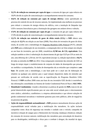 • 52,3% de redução no consumo per capta de água: o consumo de água per capta reduziu em
18,0% devido às ações de conscientização e acompanhamento mensal do consumo;
• 43,6% de redução no consumo per capta de energia elétrica: como aprendizado no
processo de controle do uso de recursos naturais, foi implementada uma melhoria no processo
para reduzir o consumo de energia elétrica do edifício, com a instalação de lâmpadas tipo
LED e sensores fotovoltaicos para a iluminação das garagens nos andares térreo e subsolo;
• 17,9% de redução no consumo per capta de gás: o consumo de gás per capta reduziu em
17,9% devido às ações de conscientização e acompanhamento mensal do consumo;
• 12,1% de redução nas emissões de gases de efeito estufa (CO2): o PdN obteve uma
redução de 12,1% em relação ao ano base (2008). Para efeito de inventário de gases de efeito
estufa, de acordo com a metodologia do Programa Brasileiro GHG Protocol (FGV), adotada
pelo PdN para a elaboração do seu inventário, a comparação deve ser feita sempre em relação
ao ano base do inventário, que em 2008, contabilizou 8,740 ton. de CO2 equivalente. Esta
redução também se deve à substituição do abastecimento de gás tipo GLP por GN no meio do
ano, uma diferença de 1,250 ton. de CO2 equivalente (escopo 1), redução equivalente a 18,2%
de todas as emissões do PdN em 2012. Uma comparação consistente das emissões de GEE ao
longo do tempo requer o estabelecimento de conjunto de dados de desempenho que possam
ser medidos e acompanhados. Os dados de desempenho são as emissões que compõem o ano
base. De acordo com a metodologia, o ano base pode ser o atual ano de elaboração do
relatório ou qualquer ano anterior para o qual estejam disponíveis dados de emissões que
possam ser verificados de acordo com as especificações do Programa Brasileiro GHG
Protocol. O PdN escolheu 2008 como ano base do seu inventário GEE devido à consistência
das informações consolidadas no Sistema de Gestão Condominial Porto di Nucci | SGC PdN;
• Homebook Condomínios: visando a disseminar as práticas de gestão do PdN, trata-se de um
portal desenvolvido especificamente para ser uma rede social voltada para o relacionamento
entre síndico, subsíndico, condôminos e a empresa administradora e que oferece soluções de
gestão condominial inovadoras e totalmente gratuitas para estes públicos, além de engajá-los
no processo de gestão;
• Ações de responsabilidade socioambiental: o PdN promove mensalmente diversas ações de
responsabilidade social voltadas para a mobilização dos moradores. As ações incluem
campanhas como: dicas de segurança nas estradas e cuidado com o veículo; campanha de
incentivo à doação de sangue para o Hemocentro da Unicamp; mudanças climáticas; redução
do consumo de recursos naturais; mobilização dos moradores para arrecadação de donativos
para os desabrigados; mobilização e dicas para o combate à dengue; dia mundial da água;
23
 