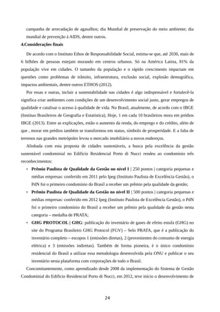 campanha de arrecadação de agasalhos; dia Mundial de preservação do meio ambiente; dia
mundial de prevenção à AIDS, dentre outros.
4.Considerações finais
De acordo com o Instituto Ethos de Responsabilidade Social, estima-se que, até 2030, mais de
6 bilhões de pessoas estejam morando em centros urbanos. Só na América Latina, 81% da
população vive em cidades. O tamanho da população e o rápido crescimento impactam em
questões como problemas de trânsito, infraestrutura, exclusão social, explosão demográfica,
impactos ambientais, dentre outros ETHOS (2012).
Por essas e outras, incluir a sustentabilidade nas cidades é algo indispensável e fortalecê-la
significa criar ambientes com condições de um desenvolvimento social justo, gerar empregos de
qualidade e catalisar o acesso à qualidade de vida. No Brasil, atualmente, de acordo com o IBGE
(Instituo Brasileiros de Geografia e Estatística), Hoje, 1 em cada 10 brasileiros mora em prédios
IBGE (2013). Entre as explicações, estão o aumento da renda, do emprego e do crédito, além de
que , morar em prédios também se transformou em status, símbolo de prosperidade. E a falta de
terrenos nas grandes metrópoles levou o mercado imobiliário a novos endereços.
Alinhada com esta proposta de cidades sustentáveis, a busca pela excelência da gestão
sustentável condominial no Edifício Residencial Porto di Nucci rendeu ao condomínio três
reconhecimentos:
• Prêmio Paulista de Qualidade da Gestão no nível I | 250 pontos | categoria pequenas e
médias empresas: conferido em 2011 pelo Ipeg (Instituto Paulista de Excelência Gestão), o
PdN foi o primeiro condomínio do Brasil a receber um prêmio pela qualidade da gestão;
• Prêmio Paulista de Qualidade da Gestão no nível II | 500 pontos | categoria pequenas e
médias empresas: conferido em 2012 Ipeg (Instituto Paulista de Excelência Gestão), o PdN
foi o primeiro condomínio do Brasil a receber um prêmio pela qualidade da gestão nesta
categoria – medalha de PRATA;
• GHG PROTOCOL | GHG: publicação do inventário de gases de efeito estufa (GHG) no
site do Programa Brasileiro GHG Protocol (FGV) – Selo PRATA, que é a publicação do
inventário completo – escopos 1 (emissões diretas), 2 (provenientes do consumo de energia
elétrica) e 3 (emissões indiretas). Também de forma pioneira, é o único condomínio
residencial do Brasil a utilizar essa metodologia desenvolvida pela ONU e publicar o seu
inventário nesta plataforma com corporações de todo o Brasil.
Concomitantemente, como aprendizado desde 2008 da implementação do Sistema de Gestão
Condominial do Edifício Residencial Porto di Nucci, em 2012, teve início o desenvolvimento de
24
 