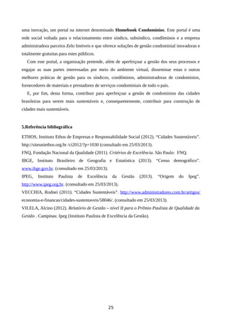 uma inovação, um portal na internet denominado Homebook Condomínios. Este portal é uma
rede social voltada para o relacionamento entre síndico, subsíndico, condôminos e a empresa
administradora parceira Zelo Imóveis e que oferece soluções de gestão condominial inovadoras e
totalmente gratuitas para estes públicos.
Com este portal, a organização pretende, além de aperfeiçoar a gestão dos seus processos e
engajar as suas partes interessadas por meio do ambiente virtual, disseminar estas e outras
melhores práticas de gestão para os síndicos, condôminos, administradoras de condomínios,
fornecedores de materiais e prestadores de serviços condominiais de todo o país.
E, por fim, desta forma, contribuir para aperfeiçoar a gestão de condomínios das cidades
brasileiras para serem mais sustentáveis e, consequentemente, contribuir para construção de
cidades mais sustentáveis.
5.Referência bibliográfica
ETHOS, Instituto Ethos de Empresas e Responsabilidade Social (2012). “Cidades Sustentáveis”.
http://siteuniethos.org.br /ci2012/?p=1030 (consultado em 25/03/2013).
FNQ, Fundação Nacional da Qualidade (2011). Critérios de Excelência. São Paulo: FNQ.
IBGE, Instituto Brasileiro de Geografia e Estatística (2013). “Censo demográfico”.
www.ibge.gov.br. (consultado em 25/03/2013).
IPEG, Instituto Paulista de Excelência da Gestão (2013). “Origem do Ipeg”.
http://www.ipeg.org.br. (consultado em 25/03/2013).
VECCHIA, Rodnei (2011). “Cidades Sustentáveis”. http://www.administradores.com.br/artigos/
economia-e-financas/cidades-sustentaveis/58046/. (consultado em 25/03/2013).
VILELA, Alcino (2012). Relatório de Gestão – nível II para o Prêmio Paulista de Qualidade da
Gestão . Campinas: Ipeg (Instituto Paulista de Excelência da Gestão).
25
 